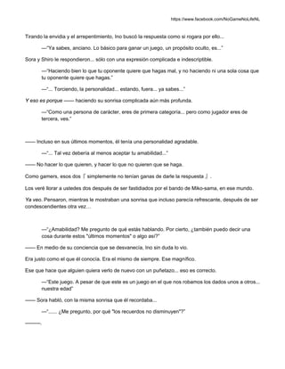 https://www.facebook.com/NoGameNoLifeNL
Tirando la envidia y el arrepentimiento, Ino buscó la respuesta como si rogara por ello...
—“Ya sabes, anciano. Lo básico para ganar un juego, un propósito oculto, es...”
Sora y Shiro le respondieron... sólo con una expresión complicada e indescriptible.
—“Haciendo bien lo que tu oponente quiere que hagas mal, y no haciendo ni una sola cosa que
tu oponente quiere que hagas.”
—“... Torciendo, la personalidad... estando, fuera... ya sabes...”
Y eso es porque —— haciendo su sonrisa complicada aún más profunda.
—“Como una persona de carácter, eres de primera categoría... pero como jugador eres de
tercera, ves.”
—— Incluso en sus últimos momentos, él tenía una personalidad agradable.
—“... Tal vez debería al menos aceptar tu amabilidad...”
—— No hacer lo que quieren, y hacer lo que no quieren que se haga.
Como gamers, esos dos『 simplemente no tenían ganas de darle la respuesta 』.
Los veré llorar a ustedes dos después de ser fastidiados por el bando de Miko-sama, en ese mundo.
Ya veo. Pensaron, mientras le mostraban una sonrisa que incluso parecía refrescante, después de ser
condescendientes otra vez…
—“¿Amabilidad? Me pregunto de qué estás hablando. Por cierto, ¿también puedo decir una
cosa durante estos "últimos momentos" o algo así?”
—— En medio de su conciencia que se desvanecía, Ino sin duda lo vio.
Era justo como el que él conocía. Era el mismo de siempre. Ese magnífico.
Ese que hace que alguien quiera verlo de nuevo con un puñetazo... eso es correcto.
—“Este juego. A pesar de que este es un juego en el que nos robamos los dados unos a otros...
nuestra edad”
—— Sora habló, con la misma sonrisa que él recordaba...
—“...... ¿Me pregunto, por qué "los recuerdos no disminuyen"?”
———.
 