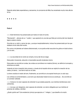 https://www.facebook.com/NoGameNoLifeNL
Dejando atrás tales expectativas y sarcasmos, la conciencia de Miko fue arrastrada mucho más allá de
la luz.
■ ■ ■ ■ ■
Parte 4
—— Este fenómeno fue presenciado por todos en todo el mundo.
"Recreando"... atreves de un『 poder 』que apareció en una isla que flota por encima del mar desde el
lejano océano oriente.
Ocurrido en un abrir y cerrar de ojos, y aunque inexplicablemente, incluso fue presenciado por los que
estaban al otro lado del mundo.
Era como si el planeta se hubiera distorsionado, no se podía evitar escuchar los gritos en toda la tierra
y en el aire...
—— La oscuridad de la noche se rompió y la luz del día se rasgó.
Este poder irreverente, absurdo e irrazonable sacudió al planeta mismo.
Este poder se convirtió en ondas, las ondas se convirtieron en materia (forma), se definió el concepto y
entonces se reveló.
Imitando el inicio (creación) del universo, a través de la hazaña divina se replicó la creación de los
cielos y la tierra... una tierra nació en el cielo.
La tierra nacida en medio del aire, finalmente, se convirtió en una espiral hecha por un solo rayo.
Los vórtices se arremolinaban y una torre que alcanzaba hasta la luna se construyó... Se convirtió en
un corredor celestial.
—— Incluso si no eran capaces de entender lo que estaba pasando, sus instintos temblorosos eran
suficientes.
—— Los que, por desgracia, eran capaces de entender, se vieron obligados por sus instintos el
ponerse de rodillas y temblar.
¿Quién podría ser? Una existencia (única) que ejecuta un『 milagro 』que desafía a la razón.
 