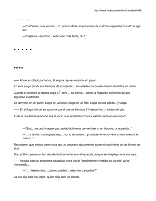https://www.facebook.com/NoGameNoLifeNL
—————.
—“Entonces~ nos vemos~, oh, acerca de las impresiones de ir al "tan esperado mundo" o algo
así”
—“Dejanos, escuchar... sobre eso más tarde, ok♪”
■ ■ ■ ■ ■
Parte 6
—— Al ser arrollado por la luz, él seguía rejuveneciendo sin parar.
En este juego donde sus tiempos de existencia... sus edades corporales fueron divididos en dados.
Cuando el número de dados llega a『 cero 』se definió... como la negación del hecho de que
siguieran existiendo.
Se convirtió en un joven, luego en un bebé, luego en un feto, luego en una célula... y luego.
—— En el lugar donde se suponía que el que se llamaba『 Hatsuse Ino 』estaba de pie.
Todo lo que había quedado era el vacío que significaba "nunca existió nadie en ese lugar".
—“Esto... es una imagen que puede fácilmente convertirse en un trauma, de acuerdo...”
—“... a Shiro... no le gusta esto... yo, lo recordare... probablemente, lo veré en mis sueños de
nuevo...”
Recordaron que ambos vieron una vez un programa documental sobre el nacimiento de las formas de
vida.
Sora y Shiro pensaron tan desalentadoramente ante el espectáculo que se desplego ante sus ojos.
—— Incluso para un programa educativo, creo que el "crecimiento invertido de un feto" ya es
demasiado...
—“... Ustedes dos... ¿cómo pueden... estar tan tranquilos?”
La que dijo eso fue Steph, quien dejo salir un sollozo.
 