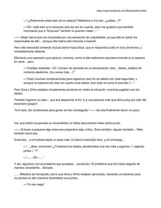 https://www.facebook.com/NoGameNoLifeNL
—“¡¿Realmente estas bien de la cabeza?! Matamos a Ino-san, ¡¿sabes...?!”
—“Eh~ está bien si lo hacemos sólo de vez en cuando, pero me gustaría que también
recordaras que a "Sora-san" también lo querían matar~...”
—— Steph decía que era impulsada por una sensación de culpabilidad, ya que ella en parte fue
responsable de ello... aunque ella había sido inducida a hacerlo.
Pero ella retrocedió sintiendo incluso temor hacia Sora, que le respondía a ella en tono de broma, y
completamente distante.
Ella tenía una expresión que parecía, correcta, como si ella realmente estuviera mirando a un asesino
en serie... pero.
—“Casillas restantes: 147, número de pérdidas en un lanzamiento: seis... dados, análisis de
números aleatorios, dos veces más...♪”
—“Hubo muchas complicaciones pero logramos que Ino se saliera con total seguridad, y
aunque no estamos tan bien en cuanto a los dados, bien todo va como lo previsto♪...”
Pero Sora y Shiro estaban simplemente poniendo en orden la situación, mientras jugaban con los
dados.
También lograron su plan... que era despachar a Ino "y a una persona más que tenía prisa por salir del
escenario (juego)".
“Con esto, las condiciones para ganar se han conseguido” —— los dos finalmente rieron un poco.
Ino, que había recuperado su racionalidad, lo había descubierto hasta cierto punto.
—— Si fuera a preparar algo entonces prepararía algo crítico. Sora también, alguien también... Miko
también haría eso.
Entonces... si él hubiera dado un paso más, lo habría entendido todo, y sin embargo...
—“... ¡Bien, entonces! ¡¿Tomemos los dados, lancémoslos una vez más y sigamos『 viajando
juntos 』?!”
—“...... Oh~......”
Y así, siguieron con el problema que quedaba... corrección. El problema que los había seguido de
manera consistente... llamado.
...... Métodos de transporte, era lo que Sora y Shiro estaban ignorando, haciendo un esfuerzo para
no pensar en ello mientras levantaban sus puños.
—“Yo me niego”
 