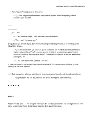 https://www.facebook.com/NoGameNoLifeNL
—— Pero, "alguien" les dijo que se detuvieran.
—“¡¡¡Yo me niego completamente a viajar junto a quienes matan a alguien y todavía
pueden seguir riendo!!!”
.........
..................
...... ¿Es......te?
—“... Nii, tu eres el mejor... para decírselo, apropiadamente...”
—“Eh... ¿qué? No puede ser...”
Después de que Shiro lo dijera, Sora finalmente comprendió el significado de la mirada que ella
(Steph) les dirigió...
—“¡¿Tu, no lo notaste?! ¡¿A pesar de que el suelo está tan inundado con esas señales ni
siquiera las pudiste ver?! ¡¿A pesar de que, en el caso de un videojuego, ya es hora de
empezar a quejarse del escenario, como『 ¿hasta cuándo piensas arrastrarte a ese obvio
presagio? 』?!”
—“... Nii... solo apresurate, y acaba... con eso...”
Y, después de escuchar la queja de su hermana pequeña, Sora susurró en voz baja al oído de
Steph que, con esas palabras...
—— Dejó escapar un grito que resonó como si demandara que los cielos y la tierra la escucharan.
—“Es justo como Ino-san dijo, ustedes dos deben morir por el bien del mundo.”
■ ■ ■ ■ ■
Parte 7
Federación del Este —— en la capital Kannagari. En uno de sus rincones, hay una agencia que sirve
como un centro de oficina de correos y vigilancia de la guarnición naval.
 