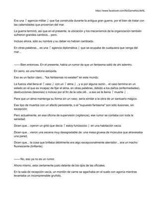 https://www.facebook.com/NoGameNoLifeNL
Era una『 agencia militar 』que fue construida durante la antigua gran guerra, por el bien de tratar con
las calamidades que provenían del mar.
La guerra terminó, así que en el presente, la ubicación y los mecanismos de la organización también
sufrieron grandes cambios... pero.
Incluso ahora, sólo su nombre y su deber no habían cambiado.
En otras palabras... es una『 agencia diplomática 』que se ocupaba de cualquiera que venga del
mar...
—— Bien entonces. En el presente, había un rumor de que un fantasma salió de ahí adentro.
En serio, es una historia estúpida.
Eso es un factor claro... "los fantasmas no existen" en este mundo.
La fuerza vital llena el『 vaso 』con un『 alma 』, y si por alguna razón... el vaso termina en un
estado en el que es incapaz de fijar el alma, en otras palabras, debido a los daños (enfermedades),
destrucciones (lesiones) o incluso por el fin de la vida útil... a eso se le llama『 muerte 』.
Para que un alma mantenga su forma sin un vaso, sería similar a la obra de un santuario mágico.
Ese tipo de muertos con un afecto persistente, o el "supuesto fantasma" son sólo ilusiones, sin
excepción.
Pero actualmente, en esa oficina de supervisión (vigilancia), ese rumor se contaba con toda la
seriedad.
Dicen que... oyeron un grito que decía『 estoy furiosoooo 』en una habitación vacía.
Dicen que... vieron una escena muy desagradable de: una masa gruesa de músculos que atravesaba
una pared.
Dicen que... la cosa que brillaba débilmente era algo excepcionalmente aterrador... era un macho
fluorescente (brillante).
—— No, eso ya no es un rumor.
Ahora mismo, esta ciertamente justo delante de los ojos de las oficiales.
En la sala de recepción vacía, un montón de carne se agachaba en el suelo con agonía mientras
levantaba un incomprensible gruñido.
 