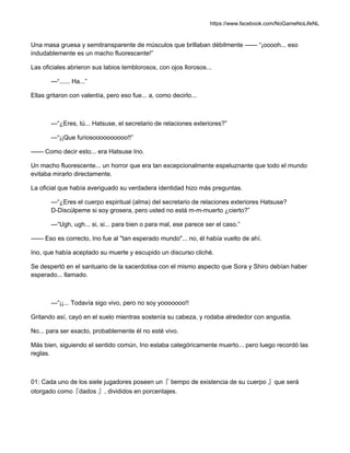 https://www.facebook.com/NoGameNoLifeNL
Una masa gruesa y semitransparente de músculos que brillaban débilmente —— “¡ooooh... eso
indudablemente es un macho fluorescente!”
Las oficiales abrieron sus labios temblorosos, con ojos llorosos...
—“...... Ha...”
Ellas gritaron con valentía, pero eso fue... a, como decirlo...
—“¿Eres, tú... Hatsuse, el secretario de relaciones exteriores?”
—“¡¡Que furiosoooooooooo!!”
—— Como decir esto... era Hatsuse Ino.
Un macho fluorescente... un horror que era tan excepcionalmente espeluznante que todo el mundo
evitaba mirarlo directamente.
La oficial que había averiguado su verdadera identidad hizo más preguntas.
—“¿Eres el cuerpo espiritual (alma) del secretario de relaciones exteriores Hatsuse?
D-Discúlpeme si soy grosera, pero usted no está m-m-muerto ¿cierto?”
—“Ugh, ugh... si, si... para bien o para mal, ese parece ser el caso.”
—— Eso es correcto, Ino fue al "tan esperado mundo"... no, él había vuelto de ahí.
Ino, que había aceptado su muerte y escupido un discurso cliché.
Se despertó en el santuario de la sacerdotisa con el mismo aspecto que Sora y Shiro debían haber
esperado... llamado.
—“¡¡... Todavía sigo vivo, pero no soy yooooooo!!
Gritando así, cayó en el suelo mientras sostenía su cabeza, y rodaba alrededor con angustia.
No... para ser exacto, probablemente él no esté vivo.
Más bien, siguiendo el sentido común, Ino estaba categóricamente muerto... pero luego recordó las
reglas.
01: Cada uno de los siete jugadores poseen un『 tiempo de existencia de su cuerpo 』que será
otorgado como『dados 』, divididos en porcentajes.
 