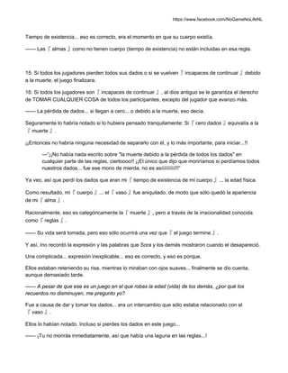 https://www.facebook.com/NoGameNoLifeNL
Tiempo de existencia... eso es correcto, era el momento en que su cuerpo existía.
—— Las『 almas 』como no tienen cuerpo (tiempo de existencia) no están incluidas en esa regla.
15: Si todos los jugadores pierden todos sus dados o si se vuelven『 incapaces de continuar 』debido
a la muerte, el juego finalizara.
16: Si todos los jugadores son『 incapaces de continuar 』, al dios antiguo se le garantiza el derecho
de TOMAR CUALQUIER COSA de todos los participantes, excepto del jugador que avanzo más.
—— La pérdida de dados... si llegan a cero... o debido a la muerte, eso decía.
Seguramente lo habría notado si lo hubiera pensado tranquilamente: Si『 cero dados 』equivalía a la
『 muerte 』.
¡¡Entonces no habría ninguna necesidad de separarlo con él, y lo más importante, para iniciar...!!
—“¡¡No había nada escrito sobre "la muerte debido a la pérdida de todos los dados" en
cualquier parte de las reglas, ciertoooo!! ¡¡El único que dijo que moriríamos si perdíamos todos
nuestros dados... fue ese mono de mierda, no es asíííííííííí!!”
Ya veo, así que perdí los dados que eran mi『 tiempo de existencia de mí cuerpo 』... la edad física.
Como resultado, mi『 cuerpo 』... el『 vaso 』fue aniquilado, de modo que sólo quedó la apariencia
de mi『 alma 』.
Racionalmente, eso es categóricamente la『 muerte 』, pero a través de la irracionalidad conocida
como『 reglas 』.
—— Su vida será tomada, pero eso sólo ocurrirá una vez que『 el juego termine 』.
Y así, Ino recordó la expresión y las palabras que Sora y los demás mostraron cuando el desapareció.
Una complicada... expresión inexplicable... eso es correcto, y eso es porque.
Ellos estaban reteniendo su risa, mientras lo miraban con ojos suaves... finalmente se dio cuenta,
aunque demasiado tarde.
—— A pesar de que ese es un juego en el que robas la edad (vida) de los demás, ¿por qué los
recuerdos no disminuyen, me pregunto yo?
Fue a causa de dar y tomar los dados... era un intercambio que sólo estaba relacionado con el
『 vaso 』.
Ellos lo habían notado. Incluso si pierdes los dados en este juego...
—— ¡Tu no morirás inmediatamente, así que había una laguna en las reglas...!
 
