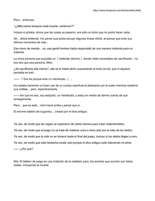 https://www.facebook.com/NoGameNoLifeNL
Pero... entonces.
“¡¿Miko-sama tampoco está muerta, ciertoooo?!”
Incluso si gritaba, ahora que las cosas ya pasaron, era sólo un tonto que no podía hacer nada.
Ah... ahora entiendo. Ino pensó que podía escupir algunas líneas cliché, al pensar que eran sus
últimos momentos de vida...
Ese mono de mierda... no, ese gentil hombre había respondido de una manera indirecta para no
irritarme.
La única persona que buscaba un『 estándar (teoría) 』donde nadie necesitaba ser sacrificado... no
era otra que esa persona, Miko.
¿Se sacrificaría ella misma?, ella se lo había dicho suavemente al tonto (a mí), que ni siquiera
pensaba en eso.
—— 『 Eso es porque eres un mentecato. 』...
Ino estaba haciendo un buen uso de su cuerpo espiritual al deslizarse por el suelo mientras sostenía
sus rodillas... pero, repentinamente.
—— Así que es eso, soy estúpido, un mentecato, y estoy en medio de darme cuenta de que
amargamente.
Pero... que es esto... miró hacia arriba y pensó que sí.
El enorme tablero de sugoroku... creado por el dios antiguo.
Ya veo, de modo que las reglas se explicaron de cierta manera para crear malentendidos.
Ya veo, de modo que el juego no se trata de matarse unos a otros sólo por el robo de los dados.
Ya veo, de modo que la vida no se tomara hasta el final del juego, incluso si los dados llegan a cero.
Ya veo, de modo que este fantasma existe solo porque el dios antiguo está reteniendo mi alma.
—— ¿Por qué?
00a: El tablero de juego es una imitación de la realidad, pero, los eventos que ocurren son todos
reales, incluyendo la muerte.
 