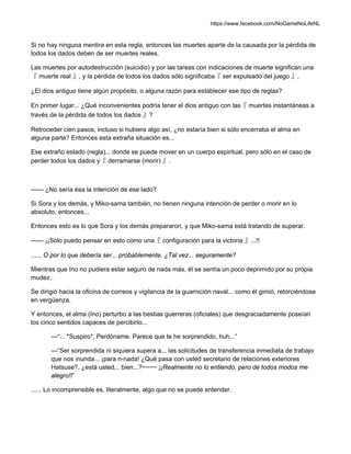 https://www.facebook.com/NoGameNoLifeNL
Si no hay ninguna mentira en esta regla, entonces las muertes aparte de la causada por la pérdida de
todos los dados deben de ser muertes reales.
Las muertes por autodestrucción (suicidio) y por las tareas con indicaciones de muerte significan una
『 muerte real 』, y la pérdida de todos los dados sólo significaba『 ser expulsado del juego 』.
¿El dios antiguo tiene algún propósito, o alguna razón para establecer ese tipo de reglas?
En primer lugar... ¿Qué inconvenientes podría tener el dios antiguo con las『 muertes instantáneas a
través de la pérdida de todos los dados 』?
Retroceder cien pasos, incluso si hubiera algo así, ¿no estaría bien si sólo encerraba el alma en
alguna parte? Entonces esta extraña situación es...
Ese extraño estado (regla)... donde se puede mover en un cuerpo espiritual, pero sólo en el caso de
perder todos los dados y『 derramarse (morir) 』.
—— ¿No sería ésa la intención de ese lado?
Si Sora y los demás, y Miko-sama también, no tienen ninguna intención de perder o morir en lo
absoluto, entonces...
Entonces esto es lo que Sora y los demás prepararon, y que Miko-sama está tratando de superar.
—— ¡¡Sólo puedo pensar en esto como una『 configuración para la victoria 』...!!
...... O por lo que debería ser... probablemente. ¿Tal vez... seguramente?
Mientras que Ino no pudiera estar seguro de nada más, él se sentía un poco deprimido por su propia
mudez.
Se dirigió hacia la oficina de correos y vigilancia de la guarnición naval... como él gimió, retorciéndose
en vergüenza.
Y entonces, el alma (Ino) perturbo a las bestias guerreras (oficiales) que desgraciadamente poseían
los cinco sentidos capaces de percibirlo...
—“... *Suspiro*, Perdóname. Parece que te he sorprendido, huh...”
—“Ser sorprendida ni siquiera supera a... las solicitudes de transferencia inmediata de trabajo
que nos inunda... ¡para n-nada! ¿Qué pasa con usted secretario de relaciones exteriores
Hatsuse?, ¿está usted... bien...?~~~~ ¡¡Realmente no lo entiendo, pero de todos modos me
alegro!!”
...... Lo incomprensible es, literalmente, algo que no se puede entender.
 