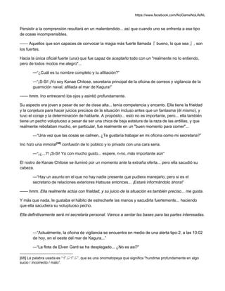 https://www.facebook.com/NoGameNoLifeNL
Persistir a la comprensión resultará en un malentendido... así que cuando uno se enfrenta a ese tipo
de cosas incomprensibles.
—— Aquellos que son capaces de convocar la magia más fuerte llamada『 bueno, lo que sea 』, son
los fuertes.
Hacia la única oficial fuerte (una) que fue capaz de aceptarlo todo con un "realmente no lo entiendo,
pero de todos modos me alegro"...
—“¿Cuál es tu nombre completo y tu afiliación?”
—“¡S-Si! ¡Yo soy Kanae Chitose, secretaria principal de la oficina de correos y vigilancia de la
guarnición naval, afiliada al mar de Kagura!”
—— hmm. Ino entrecerró los ojos y asintió profundamente.
Su aspecto era joven a pesar de ser de clase alta... tenía competencia y encanto. Ella tiene la frialdad
y la conjetura para hacer juicios precisos de la situación incluso antes que un fantasma (él mismo), y
tuvo el coraje y la determinación de hablarle. A propósito... esto no es importante, pero... ella también
tiene un pecho voluptuoso a pesar de ser una chica de baja estatura de la raza de las ardillas, y que
realmente rebotaban mucho, en particular, fue realmente en un "buen momento para comer"...
—“Una vez que las cosas se calmen, ¿Te gustaría trabajar en mi oficina como mi secretaria?”
Ino hizo una inmoral[68]
confusión de lo público y lo privado con una cara seria.
—“¡¿...?! ¡S-Si! Yo con mucho gusto... espere, n-no, más importante aún”
El rostro de Kanae Chitose se iluminó por un momento ante la extraña oferta... pero ella sacudió su
cabeza.
—“Hay un asunto en el que no hay nadie presente que pudiera manejarlo, pero si es el
secretario de relaciones exteriores Hatsuse entonces... ¡Estaré informándolo ahora!”
—— hmm. Ella realmente actúa con frialdad, y su juicio de la situación es también preciso... me gusta.
Y más que nada, le gustaba el hábito de estrecharle las manos y sacudirla fuertemente... haciendo
que ella sacudiera su voluptuoso pecho.
Ella definitivamente será mi secretaria personal. Vamos a sentar las bases para las partes interesadas.
—“Actualmente, la oficina de vigilancia se encuentra en medio de una alerta tipo-2, a las 10:02
de hoy, en el oeste del mar de Kagura...”
—“La flota de Elven Gard se ha desplegado... ¿No es así?”
[68] La palabra usada es “ずぶずぶ”, que es una onomatopeya que significa "hundirse profundamente en algo
sucio / incorrecto / malo”.
 