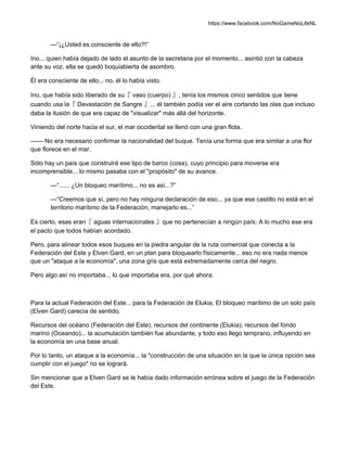 https://www.facebook.com/NoGameNoLifeNL
—“¡¿Usted es consciente de ello?!”
Ino... quien había dejado de lado el asunto de la secretaria por el momento... asintió con la cabeza
ante su voz, ella se quedó boquiabierta de asombro.
Él era consciente de ello... no, él lo había visto.
Ino, que había sido liberado de su『 vaso (cuerpo) 』, tenía los mismos cinco sentidos que tiene
cuando usa la『 Devastación de Sangre 』... él también podía ver el aire cortando las olas que incluso
daba la ilusión de que era capaz de "visualizar" más allá del horizonte.
Viniendo del norte hacia el sur, el mar occidental se llenó con una gran flota.
—— No era necesario confirmar la nacionalidad del buque. Tenía una forma que era similar a una flor
que florece en el mar.
Sólo hay un país que construirá ese tipo de barco (cosa), cuyo principio para moverse era
incomprensible... lo mismo pasaba con el "propósito" de su avance.
—“...... ¿Un bloqueo marítimo... no es así...?”
—“Creemos que sí, pero no hay ninguna declaración de eso... ya que ese castillo no está en el
territorio marítimo de la Federación, manejarlo es...”
Es cierto, esas eran『 aguas internacionales 』que no pertenecían a ningún país; A lo mucho ese era
el pacto que todos habían acordado.
Pero, para alinear todos esos buques en la piedra angular de la ruta comercial que conecta a la
Federación del Este y Elven Gard, en un plan para bloquearlo físicamente... eso no era nada menos
que un "ataque a la economía", una zona gris que está extremadamente cerca del negro.
Pero algo así no importaba... lo que importaba era, por qué ahora.
Para la actual Federación del Este... para la Federación de Elukia, El bloqueo marítimo de un solo país
(Elven Gard) carecía de sentido.
Recursos del océano (Federación del Este), recursos del continente (Elukia), recursos del fondo
marino (Oceando)... la acumulación también fue abundante, y todo eso llego temprano, influyendo en
la economía en una base anual.
Por lo tanto, un ataque a la economía... la "construcción de una situación en la que la única opción sea
cumplir con el juego" no se logrará.
Sin mencionar que a Elven Gard se le había dado información errónea sobre el juego de la Federación
del Este.
 