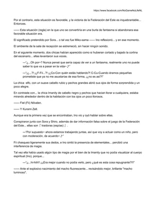 https://www.facebook.com/NoGameNoLifeNL
Por el contrario, esta situación es favorable, y la victoria de la Federación del Este es inquebrantable...
Entonces.
—— Esta situación (regla) en la que uno se convertiría en una burla de fantasma si abandonara esa
favorable situación era.
El significado pretendido por Sora... o tal vez fue Miko-sama —— Ino reflexionó... y en ese momento.
El ambiente de la sala de recepción se estremeció, sin hacer ningún sonido.
En el siguiente momento, dos chicas habían aparecido como si hubieran cortado y bajado la cortina
del escenario... ellas levantaron sus voces.
—“¿...Oh por~? Nunca pensé que sería capaz de ver a un fantasma, realmente uno no puede
saber lo que va a pasar en la vida~♪”
—“¡¿...?! ¡¿F-Fii...?! ¡¿Co-Con quién estás hablando?! C-Cu-Cuando éramos pequeñas
prometiste que ya no me asustarías de esa forma, ¡¿no es así?!”
La chica elfo, con un suave cabello rubio y pechos grandes abrió sus ojos de forma sorprendida y un
poco alegre.
En contraste con... la chica Imanity de cabello negro y pechos que hacian llorar a cualquiera, estaba
mirando alrededor dentro de la habitación con los ojos un poco llorosos.
—— Fiel (Fii) Nilvalen.
—— Y Kurami Zell.
Aunque era la primera vez que se encontraban, Ino vio y oyó hablar sobre ellas.
Conspiraron junto con Sora y Shiro, además de dar información falsa sobre el juego de la Federación
del Este... ellas son『 traidoras (espías) 』.
—“Por supuesto~ ahora estamos trabajando juntas, así que voy a actuar como un niño, pero
con moderación, de acuerdo~♪”
Fii chasqueo ligeramente sus dedos, e Ino sintió la presencia de elementales... percibió una
interferencia de magia.
Tal vez ella había usado algún tipo de magia por el bien de la Imanity que no podía visualizar al cuerpo
espiritual (Ino), porque...
—“¡¡...hi-hiih!! ¡¡¡Era mejor cuando no podía verlo, pero ¿qué es esta cosa repugnante?!!!”
—— Ante el explosivo nacimiento del macho fluorescente... revisándolo mejor, brillante "macho
luminoso".
 