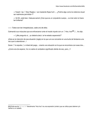 https://www.facebook.com/NoGameNoLifeNL
—“Uwah~ las『 Diez Reglas 』son bastante flojas huh~... ¿Podría algo como la violencia visual
ser realmente permitida~?”
—“¡E-Eh, está bien, Hatsuse-sama! ¡Creo que es un corpulento cuerpo... s-si tan solo no fuera
tan brillante!”
—— Todos son tan irrespetuosos, cada uno de ellos.
Calmando sus músculos que se enfurecieron ante el insulto injusto con un『 Hoo, hoo[69]
』, Ino dijo.
—“¿Me pregunto si... yo debería decir, te he estado esperando?”
¡Esta es la intención de esa situación (regla) en la que uno se convierte en una burla de fantasma una
vez que lo abandonan...!
Quien『 lo expulso 』a mitad del juego... crearía una situación en la que se encontrara con esas dos...
¡¡Como era de esperar, Ino no sabía el verdadero significado detrás de eso, pero...!!
[69] Está escrito “どうどう” literalmente “Hoo hoo” es una expresión (orden) que se utiliza para detener y/o
calmar a un caballo.
 