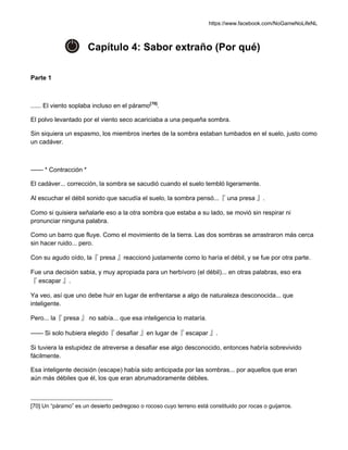 https://www.facebook.com/NoGameNoLifeNL
Capítulo 4: Sabor extraño (Por qué)
Parte 1
...... El viento soplaba incluso en el páramo[70]
.
El polvo levantado por el viento seco acariciaba a una pequeña sombra.
Sin siquiera un espasmo, los miembros inertes de la sombra estaban tumbados en el suelo, justo como
un cadáver.
—— * Contracción *
El cadáver... corrección, la sombra se sacudió cuando el suelo tembló ligeramente.
Al escuchar el débil sonido que sacudía el suelo, la sombra pensó...『 una presa 』.
Como si quisiera señalarle eso a la otra sombra que estaba a su lado, se movió sin respirar ni
pronunciar ninguna palabra.
Como un barro que fluye. Como el movimiento de la tierra. Las dos sombras se arrastraron más cerca
sin hacer ruido... pero.
Con su agudo oído, la『 presa 』reaccionó justamente como lo haría el débil, y se fue por otra parte.
Fue una decisión sabia, y muy apropiada para un herbívoro (el débil)... en otras palabras, eso era
『 escapar 』.
Ya veo, así que uno debe huir en lugar de enfrentarse a algo de naturaleza desconocida... que
inteligente.
Pero... la『 presa 』 no sabía... que esa inteligencia lo mataría.
—— Si solo hubiera elegido『 desafiar 』en lugar de『 escapar 』.
Si tuviera la estupidez de atreverse a desafiar ese algo desconocido, entonces habría sobrevivido
fácilmente.
Esa inteligente decisión (escape) había sido anticipada por las sombras... por aquellos que eran
aún más débiles que él, los que eran abrumadoramente débiles.
[70] Un “páramo” es un desierto pedregoso o rocoso cuyo terreno está constituido por rocas o guijarros.
 