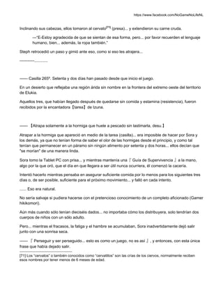 https://www.facebook.com/NoGameNoLifeNL
Inclinando sus cabezas, ellos tomaron al cervato[71]
(presa)... y extendieron su carne cruda.
—“E-Estoy agradecida de que se sientan de esa forma, pero... por favor recuerden el lenguaje
humano, bien... además, la ropa también.”
Steph retrocedió un paso y gimió ante eso, como si eso les atrajera...
-----------............
—— Casilla 265º. Setenta y dos días han pasado desde que inicio el juego.
En un desierto que reflejaba una región árida sin nombre en la frontera del extremo oeste del territorio
de Elukia.
Aquellos tres, que habían llegado después de quedarse sin comida y estamina (resistencia), fueron
recibidos por la encantadora【tarea】de Izuna.
—— 【Atrapa solamente a la hormiga que huele a pescado sin lastimarla, desu.】
Atrapar a la hormiga que apareció en medio de la tarea (casilla)... era imposible de hacer por Sora y
los demás, ya que no tenían forma de saber el olor de las hormigas desde el principio, y como tal
tenían que permanecer en un páramo sin ningún alimento por setenta y dos horas... ellos decían que
"se morían" de una manera linda.
Sora tomo la Tablet PC con prisa... y mientras mantenía una『 Guía de Supervivencia 』a la mano,
algo por la que oró, que el día en que llegara a ser útil nunca ocurriera, él comenzó la cacería.
Intentó hacerlo mientras pensaba en asegurar suficiente comida por lo menos para los siguientes tres
días o, de ser posible, suficiente para el próximo movimiento... y falló en cada intento.
...... Eso era natural.
No sería salvaje si pudiera hacerse con el pretencioso conocimiento de un completo aficionado (Gamer
hikikomori).
Aún más cuando sólo tenían dieciséis dados... no importaba cómo los distribuyera, solo tendrían dos
cuerpos de niños con un sólo adulto.
Pero... mientras el fracasos, la fatiga y el hambre se acumulaban, Sora inadvertidamente dejó salir
junto con una sonrisa seca.
—— 『 Perseguir y ser perseguido... esto es como un juego, no es así 』, y entonces, con esta única
frase que había dejado salir.
[71] Los “cervatos” o también conocidos como “cervatillos” son las crías de los ciervos, normalmente reciben
esos nombres por tener menos de 6 meses de edad.
 