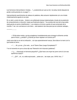 https://www.facebook.com/NoGameNoLifeNL
Los hermanos intercambiaron miradas...『 ¿Justamente por qué yo (tú) me estoy riendo después de
perder continuamente en un juego? 』...
Intercambiando asentimientos de cabeza sin palabras, ellos actuaron rápidamente con una mirada
misteriosamente aguda en sus ojos.
En un abrir y cerrar de ojos... hicieron una sofisticada trampa implementada a través de la predicción
de comportamiento e inducción, hasta que finalmente dijeron『 los sonidos del roce de la ropa están
obstruyendo el camino (interfiriendo) 』y se vistieron al mínimo usando el cuero arrancado de la
mochila. Y así, con una lanza en una mano... solo bastaron dos días para que se volvieran salvajes...
-----------............
—“D-De todos modos, nos las arreglamos inmediatamente para conseguir suficiente comida
para el futuro, ¡¿verdad?! ¡¿Podrías por favor regresar a la cordura ya?!”
Justo como dijo la voz de la civilización... con ojos aparentemente huecos, Sora detuvo la mano con la
que lavaba la carne....
—“...... Ah, ya veo. ¿Con esto... es el "Game Clear (Juego Completado)"?”
Y en el momento en que su boca dijo esa "liberación de la hipnosis (palabras)".
—“¡¿......Uwooooah mi hermana pequeña?! ¡¿Qué hace una mujer tan joven como tú con esa
apariencia (ropa)?!”
—“... ¿Eh?... ah...no, estás equivocado... ¡estas son... las ropas, que...Ni-Nii, hizo...!”
 