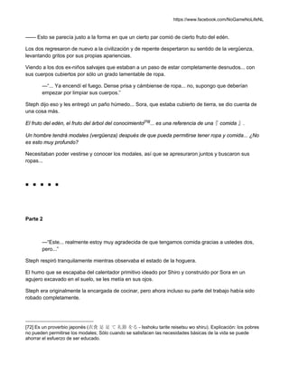 https://www.facebook.com/NoGameNoLifeNL
—— Esto se parecía justo a la forma en que un cierto par comió de cierto fruto del edén.
Los dos regresaron de nuevo a la civilización y de repente despertaron su sentido de la vergüenza,
levantando gritos por sus propias apariencias.
Viendo a los dos ex-niños salvajes que estaban a un paso de estar completamente desnudos... con
sus cuerpos cubiertos por sólo un grado lamentable de ropa.
—“... Ya encendí el fuego. Dense prisa y cámbiense de ropa... no, supongo que deberían
empezar por limpiar sus cuerpos.”
Steph dijo eso y les entregó un paño húmedo... Sora, que estaba cubierto de tierra, se dio cuenta de
una cosa más.
El fruto del edén, el fruto del árbol del conocimiento[72]
... es una referencia de una『 comida 』.
Un hombre tendrá modales (vergüenza) después de que pueda permitirse tener ropa y comida... ¿No
es esto muy profundo?
Necesitaban poder vestirse y conocer los modales, así que se apresuraron juntos y buscaron sus
ropas...
■ ■ ■ ■ ■
Parte 2
—“Este... realmente estoy muy agradecida de que tengamos comida gracias a ustedes dos,
pero...”
Steph respiró tranquilamente mientras observaba el estado de la hoguera.
El humo que se escapaba del calentador primitivo ideado por Shiro y construido por Sora en un
agujero excavado en el suelo, se les metía en sus ojos.
Steph era originalmente la encargada de cocinar, pero ahora incluso su parte del trabajo había sido
robado completamente.
[72] Es un proverbio japonés (衣食 足 足 て 礼節 をる - Isshoku tarite reisetsu wo shiru). Explicación: los pobres
no pueden permitirse los modales; Sólo cuando se satisfacen las necesidades básicas de la vida se puede
ahorrar el esfuerzo de ser educado.
 