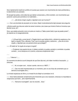 https://www.facebook.com/NoGameNoLifeNL
Sora rápidamente insertó el cuchillo en la presa que cazaron con movimientos de mano proficientes y
lo desmembró con precisión.
Él escogió las partes, entre ellas las que debían conservarse, y Shiro también, con movimientos que
parecían usarse para ponerlas en el calentador...
—“... ¿No tienes ningún orgullo o dignidad como ser humano?”
—— Con una brocheta de escorpión en la mano, Steph involuntariamente dejó escapar esa pregunta.
¿Dónde quedó ese discurso sobre los seres humanos y las cosas que hicieron frente al monstruo que
derribó Izuna, eh?
Sora, que estaba actuando como si tuviera en mente un "debo comer todo lo que se pueda comer"...
de repente se rió exageradamente.
—“¡¡Chupa lodo y come tierra!! ¡¡Trágate todo lo que habías dicho, cúbrete de vergüenza y tira
lejos tu orgullo!! Pero, aférrate a "eso" que no puedes perder y sobrevive... ¡¡Ese es el único
orgullo, y dignidad que una persona tiene que proteger!!”
—— Él habló de "el orgullo de arrojar el orgullo".
—“Cualquier cosa aparte de eso, tú debes venderlo si puedes venderlo o comértelo si puedes
comerlo... si se interpone en tú camino, entonces simplemente tiralo.”
......
.........* Silencio *......
Un momento de silencio ocurrió después de que Sora dijo eso y de haber mordido el escorpión... y
entonces.
—“... Nii, es súper cool... incluso cuando, solo es un, NEET...”
—“... Casi me sentí impresionada por un momento, pero no es el tipo de comentario que un
demonio incorregible diría...”
La mirada respetuosa de Shiro y la mirada fría de Steph se centraban en él.
—— Sora había declarado simplemente pero fríamente que si era necesario, entonces no importaba lo
vergonzoso que fuera... pero repentinamente.
—“... "Demonio incorregible", eso me recordó... Sora.”
 