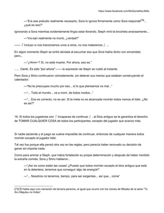 https://www.facebook.com/NoGameNoLifeNL
—“Era ese preludio realmente necesario, Sora lo ignora firmemente como Sora responde[73]
...
¿qué es eso?”
Ignorando a Sora mientras evidentemente fingía estar llorando, Steph miró la brocheta ansiosamente...
—“Ino-san realmente no murió, ¿verdad?”
——『 Incluso si nos traicionamos unos a otros, no nos mataremos 』...
En algún momento Steph se sintió aliviada al escuchar eso que Sora había dicho con sinceridad,
pero...
—“¿Hmm~? Sí, no está muerto. Por ahora, eso es.”
...... Cierto. Es sólo "por ahora" —— la expresión de Steph se nubló al instante.
Pero Sora y Shiro continuaron cómodamente, sin detener sus manos que estaban construyendo el
calentador.
—“No te preocupes mucho por eso... si lo que planeamos va mal...”
—“... Todo el mundo... va a morir, de todos modos...”
—“... Eso es correcto, no es así. Si la meta no es alcanzada morirán todos menos el líder, ¿No
es así?”
16: Si todos los jugadores son『 Incapaces de continuar 』, al Dios antiguo se le garantiza el derecho
de TOMAR CUALQUIER COSA de todos los participantes, excepto del jugador que avanzo más.
Si nadie asciende y el juego se vuelve imposible de continuar, entonces de cualquier manera todos
morirán excepto el jugador líder.
Tal vez fue porque ella pensó otra vez en las reglas, pero parecía haber renovado su decisión de
ganar sin importa nada.
Como para animar a Steph, que había fortalecido su propia determinación y después de haber mordido
la extraña comida, Sora y Shiro hablaron...
—“¡Así es como están las cosas! ¡¡Puesto que todos morirán excepto el dios antiguo que está
en la delantera, tenemos que conseguir algo de energía!!”
—“... Nosotros no tenemos, tiempo, para ser exigentes... así que... come”
[73] Él habla aquí con narración de tercera persona, al igual que ocurre con los clones de Misaka de la serie “To
Aru Majutsu no Index”.
 
