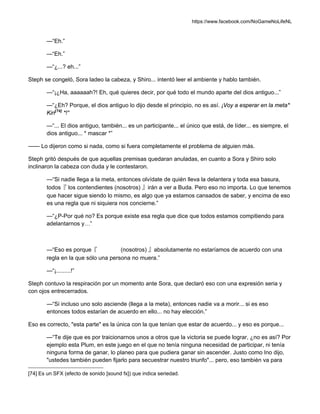 https://www.facebook.com/NoGameNoLifeNL
—“Eh.”
—“Eh.”
—“¿...? eh...”
Steph se congeló, Sora ladeo la cabeza, y Shiro... intentó leer el ambiente y hablo también.
—“¡¿Ha, aaaaaah?! Eh, qué quieres decir, por qué todo el mundo aparte del dios antiguo...”
—“¿Eh? Porque, el dios antiguo lo dijo desde el principio, no es así. ¡Voy a esperar en la meta*
Kiri[74]
*!”
—“... El dios antiguo, también... es un participante... el único que está, de líder... es siempre, el
dios antiguo... * mascar *”
—— Lo dijeron como si nada, como si fuera completamente el problema de alguien más.
Steph gritó después de que aquellas premisas quedaran anuladas, en cuanto a Sora y Shiro solo
inclinaron la cabeza con duda y le contestaron.
—“Si nadie llega a la meta, entonces olvídate de quién lleva la delantera y toda esa basura,
todos『 los contendientes (nosotros) 』irán a ver a Buda. Pero eso no importa. Lo que tenemos
que hacer sigue siendo lo mismo, es algo que ya estamos cansados de saber, y encima de eso
es una regla que ni siquiera nos concierne.”
—“¿P-Por qué no? Es porque existe esa regla que dice que todos estamos compitiendo para
adelantarnos y…”
—“Eso es porque『 (nosotros) 』absolutamente no estaríamos de acuerdo con una
regla en la que sólo una persona no muera.”
—“¡.........!”
Steph contuvo la respiración por un momento ante Sora, que declaró eso con una expresión seria y
con ojos entrecerrados.
—“Si incluso uno solo asciende (llega a la meta), entonces nadie va a morir... si es eso
entonces todos estarían de acuerdo en ello... no hay elección.”
Eso es correcto, "esta parte" es la única con la que tenían que estar de acuerdo... y eso es porque...
—“Te dije que es por traicionarnos unos a otros que la victoria se puede lograr, ¿no es así? Por
ejemplo esta Plum, en este juego en el que no tenía ninguna necesidad de participar, ni tenía
ninguna forma de ganar, lo planeo para que pudiera ganar sin ascender. Justo como Ino dijo,
"ustedes también pueden fijarlo para secuestrar nuestro triunfo"... pero, eso también va para
[74] Es un SFX (efecto de sonido [sound fx]) que indica seriedad.
 