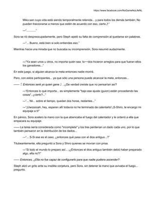 https://www.facebook.com/NoGameNoLifeNL
Miko-san cuya vida está siendo temporalmente retenida... y para todos los demás también; No
pueden traicionarse a menos que estén de acuerdo con eso, cierto♪”
—“............”
Sora se rió despreocupadamente, pero Steph apeló su falta de comprensión al quedarse sin palabras.
—“... Bueno, está bien si solo entiendes eso.”
Mientras hacia una mirada que no buscaba su incomprensión, Sora resumió audazmente.
—“Ya sean unos u otros, no importa quién sea: to~~dos hicieron arreglos para que fueran ellos
los ganadores...”
En este juego, si alguien alcanza la meta entonces nadie morirá.
Pero, con estos participantes... ya que sólo una persona puede alcanzar la meta, entonces...
——『 Entonces seré yo quien gane 』, ¿De verdad creíste que no pensarían así?
—“Entonces lo qué importa... es simplemente "bajo ese ajuste (guion) están procediendo las
cosas", ¿cierto?...”
—“... Nii... sobre el tiempo, quedan dos horas, restantes...”
—“¡Uwooooah, hey, esperen allí todavía no he terminado de calentarlo! ¡S-Shiro, te encargo mi
equipaje a ti!”
En pánico, Sora acelero la mano con la que abanicaba el fuego del calentador y le ordenó a ella que
empacara su equipaje.
—— La tarea sería considerada como "incompleta" y los tres perderían un dado cada uno, por lo que
también pensaron en la distribución de los dados...
—“... S-Si ese es el caso, ¿entonces qué pasa con el dios antiguo...?”
Titubeantemente, ella preguntó a Sora y Shiro quienes se movían con prisa.
—“Si todo el mundo lo preparo así... ¡¿Entonces el dios antiguo también debió haber preparado
algo, ella no?!”
—— Entonces, ¿Ella no fue capaz de configurarlo para que nadie pudiera ascender?
Steph alzó un grito ante su insólita conjetura, pero Sora, sin detener la mano que avivaba el fuego...
pregunto.
 