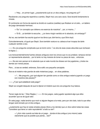 https://www.facebook.com/NoGameNoLifeNL
—“Hey... en primer lugar, ¿exactamente qué es un dios antiguo, me pregunto yo?”
Recibiendo una pregunta repentina a cambio, Steph hizo una cara vacía. Sora levantó lentamente la
mirada.
El continente con forma de espiral se dividió en cuadros (casillas) que flotaban en el cielo... un tablero
de juego demasiado hermoso.
—“Es "un concepto que obtiene una esencia de nosotros"... por, si mismo...”
—“S-Si... yo también lo escuche... ¿no tiene ningún sentido en lo absoluto, sin embargo?”
Así es, eso también fue escrito igual en los libros que Jibril tenía y que Shiro leyó.
Coincidentemente, al igual que Steph, Sora también sostuvo su cabeza al ser incapaz de darle
cualquier sentido a eso.
—— Es una pregunta complicada que se tomó como『 es otra de esas cosas absurdas que rechazan
la lógica 』.
Los transcendentalmente fuertes (dioses antiguos) eran los únicos que no se juntaban, tampoco tenían
un representante absoluto... por lo tanto no hay manera de tomar su pieza de raza... entonces.
—— No era raro pensar en lo absoluto que en este mundo los dioses son los jugadores, y todos los
demás son meras piezas.
Pero... si eso es verdad, entonces, Sora soltó una pequeña carcajada.
Ese es el misterio más grande de este misterioso juego... en otras palabras.
—“... Me pregunto ¿por qué alguien tan grande como un dios antiguo estaría jugando un juego
con nosotros (las piezas)?”
—— ¿Y por qué estableció este juego?
Steph se congeló después de que le dijeran el misterio que era una pregunta muy básica.
Tercer regla de las『 Diez Reglas 』—— En los juegos, cada jugador apostará algo que ellos
acuerden que es de igual valor.
En este juego, nadie tendría que morir si alguien llegara a la meta, pero por otro lado, todo lo que ellos
tengan será tomado por el dios antiguo.
¿Justamente que hay en estas simples piezas (Sora y los demás) que un dios sobre todas las cosas
"considere que tiene un valor equivalente" a todo su ser?
—“¿Aún más cuando se trata de un juego... donde el dios antiguo (uno mismo) sabe
claramente que es posible que pierda... ves?”
 