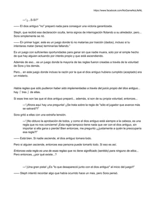 https://www.facebook.com/NoGameNoLifeNL
—“¿...S-Si?”
—— El dios antiguo "no" preparó nada para conseguir una victoria garantizada.
Steph, que recibió esa declaración oculta, tenía signos de interrogación flotando a su alrededor, pero...
Sora simplemente se rió.
—— En primer lugar, este es un juego donde tú no matarías por traición (dados), incluso si tu
intentaras matar (tarea) terminarías fallando.”
Es un juego con suficientes oportunidades para ganar sin que nadie muera, solo por el simple hecho
de que hay alguien actuando por interés propio y que está ascendiendo.
Además de eso... es un juego donde la mayoría de las reglas fueron creadas a través de la voluntad
de Sora y los demás.
Pero... en este juego donde incluso la razón por la que el dios antiguo hubiera cumplido (aceptado) era
un misterio.
Había reglas que sólo pudieron haber sido implementadas a través del juicio propio del dios antiguo...
hay『 tres 』de ellas.
Si esas tres son las que el dios antiguo preparó... además, si son de su propia voluntad, entonces...
—“¡Ahora aquí hay una pregunta! ¡¡Se trata sobre la regla de "sólo el jugador que avance más
se salvará"!!”
Sora gritó a ellas con una extraña tensión.
—“¡No obtuvo la aprobación de todos, y como el dios antiguo está siempre a la cabeza, es una
regla que no nos concierne! ¡Esta regla tampoco tiene nada que ver con el dios antiguo, sin
importar si ella gana o pierde! Bien entonces, me pregunto ¡¿justamente a quién le preocuparía
esa regla?!”
—— Está bien. Si nadie asciende, el dios antiguo tomara todo.
Pero si alguien asciende, entonces esa persona puede tomarlo todo. Si eso es así.
Entonces esta regla es una de esas reglas que no tiene significado (sentido) para ninguno de ellos...
Pero entonces, ¿por qué existe...?
—“¡Una gran pista! ¡¡Es "lo que desapareció junto con el dios antiguo" al inicio del juego!!”
—— Steph intentó recordar algo que había ocurrido hace un mes, pero Sora pensó.
 
