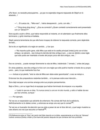 https://www.facebook.com/NoGameNoLifeNL
¡Por favor, no necesito preocuparme... ya que no esperaba ninguna respuesta de Steph en lo
absoluto...!
—“... El cuerpo de... "Miko-san"... había desapareció... junto, con ella...”
—“* Ding dong ding dong *, ¡¡Eso es correcto!! ¡¡Quien contestó correctamente será presentado
con un "abrazo"!!”
Sora ayudó a subir a Shiro, que había respondido al instante, en el calentador que finalmente ellos
terminaron, y gritó mientras el bailaba.
Steph parecía lamentarse de que ella fuera incapaz de obtener la respuesta correcta, pero dejándola
de lado...
Se le dio un significado a la regla sin sentido... y fue que:
—“No importa quién gane, sólo Miko que está en la casilla principal (meta) junto con el dios
antiguo, se salvará... eso incluye la derrota del dios antiguo (yo)... y eso es debido a esa regla
que sólo podía ser insertada a través del propio juicio del dios antiguo, ves...”
Eso es correcto... puede manejar libremente la vida de Miko, habiéndola『 tomado 』antes del juego.
En otras palabras, ese dios antiguo lo hizo con una regla que sólo podría insertar a través de su propio
juicio... pero, lo que realmente hizo fue:
—— Incluso si yo pierdo, "solo la vida de Miko-san debe estar garantizada", o eso se redujo a.
Entonces los dos preparativos restantes también... si tú piensas sobre esa intención...
Sora dejó escapar una sonrisa amarga ante sus propios pensamientos.
Bajó a Shiro, y en su lugar llevó el equipaje que habían terminado de empacar a su espalda.
—“Justo lo que es un dios. Yo nunca conocí a uno en mi otro mundo, y sólo oí hablar de eso
por los rumores, aunque.”
—— Por ejemplo.
Tal vez es un espectador que advierte de antemano: No comas del fruto de la sabiduría,
definitivamente no lo debes comer, y entonces se enoja una vez que lo comes[75]
.
Tal vez es un buscador de atención que se aísla a pesar de ser el dios del sol, y que luego muestra su
cara afuera una vez que escucha un festival[76]
.
[75] Referencia sobre el “Dios” del Jardín del Edén descrito en la biblia, especialmente en el libro de “Génesis”
cuando conduce (Exilia) a Adán y Eva fuera del paraíso después de que comieran del fruto prohibido.
 