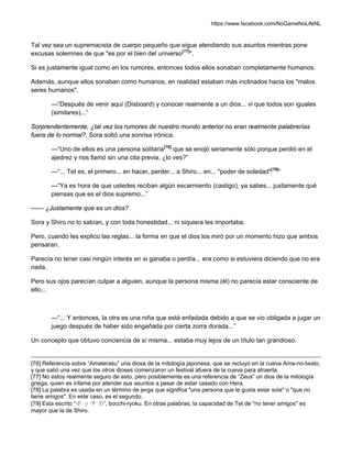 https://www.facebook.com/NoGameNoLifeNL
Tal vez sea un supremacista de cuerpo pequeño que sigue atendiendo sus asuntos mientras pone
excusas solemnes de que "es por el bien del universo[77]
".
Si es justamente igual como en los rumores, entonces todos ellos sonaban completamente humanos.
Además, aunque ellos sonaban como humanos, en realidad estaban más inclinados hacia los "malos
seres humanos".
—“Después de venir aquí (Disboard) y conocer realmente a un dios... vi que todos son iguales
(similares)...”
Sorprendentemente, ¿tal vez los rumores de nuestro mundo anterior no eran realmente palabrerías
fuera de lo normal?, Sora soltó una sonrisa irónica.
—“Uno de ellos es una persona solitaria[78]
que se enojó seriamente sólo porque perdió en el
ajedrez y nos llamó sin una cita previa, ¿lo ves?”
—“... Tet es, el primero... en hacer, perder... a Shiro... en... "poder de soledad"[79]
”
—“Ya es hora de que ustedes reciban algún escarmiento (castigo), ya sabes... justamente qué
piensas que es el dios supremo...”
—— ¿Justamente que es un dios?
Sora y Shiro no lo sabían, y con toda honestidad... ni siquiera les importaba.
Pero, cuando les explico las reglas... la forma en que el dios los miró por un momento hizo que ambos
pensaran.
Parecía no tener casi ningún interés en si ganaba o perdía... era como si estuviera diciendo que no era
nada.
Pero sus ojos parecían culpar a alguien, aunque la persona misma (él) no parecía estar consciente de
ello...
—“... Y entonces, la otra es una niña que está enfadada debido a que se vio obligada a jugar un
juego después de haber sido engañada por cierta zorra dorada...”
Un concepto que obtuvo conciencia de sí misma... estaba muy lejos de un título tan grandioso.
[76] Referencia sobre “Amaterasu” una diosa de la mitología japonesa, que se recluyó en la cueva Ama-no-Iwato,
y que salió una vez que los otros dioses comenzaron un festival afuera de la cueva para atraerla.
[77] No estoy realmente seguro de esto, pero posiblemente es una referencia de “Zeus” un dios de la mitología
griega, quien es infame por atender sus asuntos a pesar de estar casado con Hera.
[78] La palabra es usada en un término de jerga que significa "una persona que le gusta estar sola" o "que no
tiene amigos". En este caso, es el segundo.
[79] Esta escrito “ボ ッ チ 力”, bocchi-ryoku. En otras palabras, la capacidad de Tet de "no tener amigos" es
mayor que la de Shiro.
 