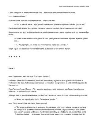 https://www.facebook.com/NoGameNoLifeNL
Como se dijo en el anterior mundo de Sora... ese dios suena completamente humano.
—— Esa niña llorona.
Qué era lo que buscaba, había preparado... algo como eso.
—“Por lo menos, sería... algo que no tuviera nada que ver con ganar o perder, ¿no es así?”
Caminando lado a lado, Sora y Shiro pensaron mientras miraban hacia los extremos del cielo.
Seguramente era algo terriblemente simple y auto desesperado... pero, precisamente por eso era algo
crítico.
—“Es en un escenario donde ganar es fácil, pero ganar normalmente equivale a perder, por lo
que...”
—“... Por, ejemplo... es como una recompensa, o algo así... cierto...”
Steph siguió sus espaldas frunciendo el ceño, dudosa de lo que ambos dijeron.
■ ■ ■ ■ ■
Parte 3
—— En resumen, se trataba de『 ladrones furtivos 』.
En la sala de recepción del centro de oficina de correos y vigilancia de la guarnición naval de la
Federación del Este, había dos personas que se relajaban con gracia en el sofá del lado opuesto de
Hatsuse Ino.
Esos "ladrones" eran Kurami y Fii... aquellas a quienes había esperado que fueran los refuerzos
(aliados)... o eso había concluido él.
¡Entrega todo lo que tiene la Federación del Este! La chica lo había dicho en tal momento y situación.
—“No es tan complicado, cierto. Es bastante simple...”
—— Y con una sonrisa, ella habló de su complot.
—“ Es un escenario donde el secretario de relaciones exteriores Hatsuse Ino-sama, durante
un tiempo en el que Miko estaba coincidentemente ausente, juzgó (clasifico) a dos "tontas"
que habían causado un bloqueo marítimo sin sentido y apostado una provincia entera como
『 objetivos fáciles 』, y después de aceptar lo que se suponía que sería un juego fácil de
 