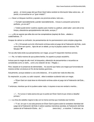 https://www.facebook.com/NoGameNoLifeNL
ganar... el mismo juego del que Elven Gard había recibido la información falsa sobre eso... él
perdió, al convertirse en un "gran imbécil".”
—— Hacer un bloqueo marítimo y apostar una provincia entera, todo eso...
—“Cumplir razonablemente y perder razonablemente... Incluso tu actuación personal es
perfecta, ¿no es así?”
—“Usted puede lamer nuestros zapatos para mostrar su gratitud, usted sabe~ pero sólo si los
limpia y desodoriza apropiadamente más tarde, aunque♪”
—— ¡¿No se supone que ellas dos son las conspiradoras (espías) de Sora... aliadas o
colaboradoras...?!
Incapaz de calmar su confusión, los pensamientos de Ino permanecieron como simples preguntas.
—“S~i♪Al senado se le dio información errónea sobre el juego de la Federación del Este, Justo
como Sora-san quería... lejos de ser un aliado, yo soy la payasa usada en exceso, Fiel
Nilvalen~❤”
Tal vez ella había leído sus pensamientos con magia, ya que Fii respondió mientras sonreía.
—— No, no había manera de que pudiera leerlos, Ino apartó su propio escalofrío.
Incluso para la magia de alto nivel, la búsqueda y alteración de pensamientos o recuerdos se
consideraba como un daño... como una violación de las『 Reglas 』.
Pero, basado en la presencia de elementales... Ino asumió que había una magia que funcionaba de
manera similar a la lectura en frío de las bestias guerreras...
Actualmente, aunque estaban a una corta distancia... él no podía leer nada de ellas dos.
Su respiración, su pulso, su calor corporal... ellas lo estaban ocultando todo con magia.
—“Elven Gard sin duda tiene la información errónea sobre el juego de la Federación del Este...
pero.”
Y entonces, mientras que él no pudiera saber nada, ni siquiera si eso era verdad o mentira...
—“... Yo nunca oí nada acerca de que no podía ser Elven Gard el que viniera a desafiar
primero.”
—— La chica de cabellos negros lo dijo con la misma sonrisa que mostraba ese hombre.
—“Y así, sin que ni una sola persona en Elven Gard supiera sobre la verdadera identidad del
juego de la Federación del Este ni sobre nuestras maniobras secretas, la Federación del Este
pasara de la Federación Elukia... de『 (esos dos)』, a nosotras. Y entonces, se
 
