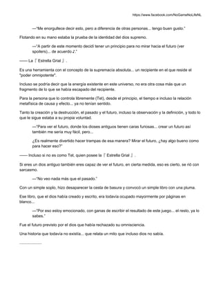 https://www.facebook.com/NoGameNoLifeNL
—“Me enorgullece decir esto, pero a diferencia de otras personas... tengo buen gusto.”
Flotando en su mano estaba la prueba de la identidad del dios supremo.
—“A partir de este momento decidí tener un principio para no mirar hacia el futuro (ver
spoilers)... de acuerdo ♪.”
—— La『 Estrella Grial 』.
Es una herramienta con el concepto de la supremacía absoluta... un recipiente en el que reside el
"poder omnipotente".
Incluso se podría decir que la energía existente en este universo, no era otra cosa más que un
fragmento de lo que se había escapado del recipiente.
Para la persona que lo controla libremente (Tet), desde el principio, el tiempo e incluso la relación
metafísica de causa y efecto... ya no tenían sentido.
Tanto la creación y la destrucción, el pasado y el futuro, incluso la observación y la definición, y todo lo
que le sigue estaba a su propia voluntad.
—“Para ver el futuro, donde los dioses antiguos tienen caras furiosas... crear un futuro así
también me sería muy fácil, pero...
¿Es realmente divertido hacer trampas de esa manera? Mirar el futuro, ¿hay algo bueno como
para hacer eso?”
—— Incluso si no es como Tet, quien posee la『 Estrella Grial 』.
Si eres un dios antiguo también eres capaz de ver el futuro, en cierta medida, eso es cierto, se rió con
sarcasmo.
—“No veo nada más que el pasado.”
Con un simple soplo, hizo desaparecer la cesta de basura y convocó un simple libro con una pluma.
Ese libro, que el dios había creado y escrito, era todavía ocupado mayormente por páginas en
blanco...
—“Por eso estoy emocionado, con ganas de escribir el resultado de este juego... el resto, ya lo
sabes.”
Fue el futuro previsto por el dios que había rechazado su omnisciencia.
Una historia que todavía no existía... que relata un mito que incluso dios no sabía.
....................
 