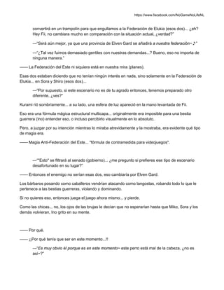 https://www.facebook.com/NoGameNoLifeNL
convertirá en un trampolín para que engullamos a la Federación de Elukia (esos dos)... ¿eh?
Hey Fii, no cambiara mucho en comparación con la situación actual, ¿verdad?”
—“Será aún mejor, ya que una provincia de Elven Gard se añadirá a nuestra federación~♪”
—“¿Tal vez fuimos demasiado gentiles con nuestras demandas...? Bueno, eso no importa de
ninguna manera.”
—— La Federación del Este ni siquiera está en nuestra mira (planes).
Esas dos estaban diciendo que no tenían ningún interés en nada, sino solamente en la Federación de
Elukia... en Sora y Shiro (esos dos)...
—“Por supuesto, si este escenario no es de tu agrado entonces, tenemos preparado otro
diferente, ¿ves?”
Kurami rió sombríamente... a su lado, una esfera de luz apareció en la mano levantada de Fii.
Eso era una fórmula mágica estructural multicapa... originalmente era imposible para una bestia
guerrera (Ino) entender eso, o incluso percibirlo visualmente en lo absoluto.
Pero, a juzgar por su intención mientras lo miraba atrevidamente y la mostraba, era evidente qué tipo
de magia era.
—— Magia Anti-Federación del Este... "fórmula de contramedida para videojuegos".
—“"Esto" se filtrará al senado (gobierno)... ¿me pregunto si prefieres ese tipo de escenario
desafortunado en su lugar?”
—— Entonces el enemigo no serían esas dos, eso cambiaría por Elven Gard.
Los bárbaros posando como caballeros vendrían atacando como langostas, robando todo lo que le
pertenece a las bestias guerreras, violando y dominando.
Si no quieres eso, entonces juega el juego ahora mismo... y pierde.
Como las chicas... no, los ojos de las brujas le decían que no esperarían hasta que Miko, Sora y los
demás volvieran, Ino grito en su mente.
—— Por qué.
—— ¡¡Por qué tenía que ser en este momento...!!
—“Es muy obvio él porque es en este momento~ este perro está mal de la cabeza, ¿no es
así~?”
 