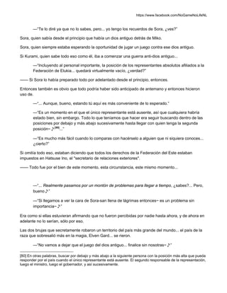 https://www.facebook.com/NoGameNoLifeNL
—“Te lo diré ya que no lo sabes, pero... yo tengo los recuerdos de Sora, ¿ves?”
Sora, quien sabía desde el principio que había un dios antiguo detrás de Miko.
Sora, quien siempre estaba esperando la oportunidad de jugar un juego contra ese dios antiguo.
Si Kurami, quien sabe todo eso como él, iba a comenzar una guerra anti-dios antiguo...
—“Incluyendo al personal importante, la posición de los representantes absolutos afiliados a la
Federación de Elukia... quedará virtualmente vacío, ¿verdad?”
—— Si Sora lo había preparado todo por adelantado desde el principio, entonces.
Entonces también es obvio que todo podría haber sido anticipado de antemano y entonces hicieron
uso de.
—“... Aunque, bueno, estando tú aquí es más conveniente de lo esperado.”
—“Es un momento en el que el único representante está ausente, así que cualquiera habría
estado bien, sin embargo. Todo lo que teníamos que hacer era seguir buscando dentro de las
posiciones por debajo y más abajo sucesivamente hasta llegar con quien tenga la segunda
posición~♪[80]
...”
—“Es mucho más fácil cuando lo comparas con hacérselo a alguien que ni siquiera conoces...
¿cierto?”
Si omitía todo eso, estaban diciendo que todos los derechos de la Federación del Este estaban
impuestos en Hatsuse Ino, el "secretario de relaciones exteriores".
—— Todo fue por el bien de este momento, esta circunstancia, este mismo momento...
—“... Realmente pasamos por un montón de problemas para llegar a tiempo, ¿sabes?... Pero,
bueno♪”
—“Si llegamos a ver la cara de Sora-san llena de lágrimas entonces~ es un problema sin
importancia~♪”
Era como si ellas estuvieran afirmando que no fueron percibidas por nadie hasta ahora, y de ahora en
adelante no lo serían, sólo por eso.
Las dos brujas que secretamente robaron un territorio del país más grande del mundo... el país de la
raza que sobresalió más en la magia, Elven Gard... se rieron.
—“No vamos a dejar que el juego del dios antiguo... finalice sin nosotras~♪”
[80] En otras palabras, buscar por debajo y más abajo a la siguiente persona con la posición más alta que pueda
responder por el país cuando el único representante está ausente. El segundo responsable de la representación,
luego el ministro, luego el gobernador, y así sucesivamente.
 