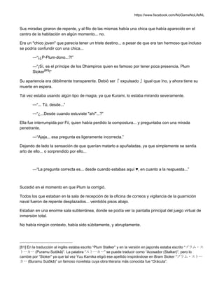 https://www.facebook.com/NoGameNoLifeNL
Sus miradas giraron de repente, y al filo de las mismas había una chica que había aparecido en el
centro de la habitación en algún momento... no.
Era un "chico joven" que parecía tener un triste destino... a pesar de que era tan hermoso que incluso
se podría confundir con una chica...
—“¡¿P-Plum-dono...?!”
—“¡Sí, es el príncipe de los Dhampiros quien es famoso por tener poca presencia, Plum
Stoker[81]
!”
Su apariencia era débilmente transparente. Debió ser『 expulsado 』igual que Ino, y ahora tiene su
muerte en espera.
Tal vez estaba usando algún tipo de magia, ya que Kurami, lo estaba mirando severamente.
—“... Tú, desde...”
—“¿...Desde cuando estuviste "ahí"...?”
Ella fue interrumpida por Fii, quien había perdido la compostura... y preguntaba con una mirada
penetrante.
—“Ajaja... esa pregunta es ligeramente incorrecta.”
Dejando de lado la sensación de que querían matarlo a apuñaladas, ya que simplemente se sentía
arto de ello... o sorprendido por ello...
—“La pregunta correcta es... desde cuando estabas aquí ♥, en cuanto a la respuesta...”
Sucedió en el momento en que Plum la corrigió.
Todos los que estaban en la sala de recepción de la oficina de correos y vigilancia de la guarnición
naval fueron de repente desplazados... veintidós pisos abajo.
Estaban en una enorme sala subterránea, donde se podía ver la pantalla principal del juego virtual de
inmersión total.
No había ningún contexto, había sido súbitamente, y abruptamente.
[81] En la traducción al inglés estaba escrito “Plum Stalker” y en la versión en japonés estaba escrito “プラム・ス
トーカー (Puramu Sutôkâ)”. La palabra “ストーカー” se puede traducir como “Acosador (Stalker)”, pero lo
cambie por “Stoker” ya que tal vez Yuu Kamika eligió ese apellido inspirándose en Bram Stoker “ブラム・ストー
カー (Buramu Sutôkâ)” un famoso novelista cuya obra literaria más conocida fue “Drácula”.
 