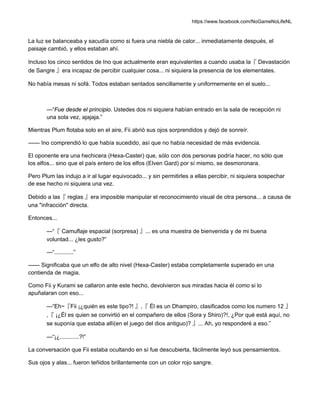 https://www.facebook.com/NoGameNoLifeNL
La luz se balanceaba y sacudía como si fuera una niebla de calor... inmediatamente después, el
paisaje cambió, y ellos estaban ahí.
Incluso los cinco sentidos de Ino que actualmente eran equivalentes a cuando usaba la『 Devastación
de Sangre 』era incapaz de percibir cualquier cosa... ni siquiera la presencia de los elementales.
No había mesas ni sofá. Todos estaban sentados sencillamente y uniformemente en el suelo...
—“Fue desde el principio. Ustedes dos ni siquiera habían entrado en la sala de recepción ni
una sola vez, ajajaja.”
Mientras Plum flotaba solo en el aire, Fii abrió sus ojos sorprendidos y dejó de sonreír.
—— Ino comprendió lo que había sucedido, así que no había necesidad de más evidencia.
El oponente era una hechicera (Hexa-Caster) que, sólo con dos personas podría hacer, no sólo que
los elfos... sino que el país entero de los elfos (Elven Gard) por sí mismo, se desmoronara.
Pero Plum las indujo a ir al lugar equivocado... y sin permitirles a ellas percibir, ni siquiera sospechar
de ese hecho ni siquiera una vez.
Debido a las『 reglas 』era imposible manipular el reconocimiento visual de otra persona... a causa de
una "infracción" directa.
Entonces...
—“『 Camuflaje espacial (sorpresa) 』... es una muestra de bienvenida y de mi buena
voluntad... ¿les gusto?”
—“............”
—— Significaba que un elfo de alto nivel (Hexa-Caster) estaba completamente superado en una
contienda de magia.
Como Fii y Kurami se callaron ante este hecho, devolvieron sus miradas hacia él como si lo
apuñalaran con eso...
—“Eh~『Fii ¡¿quién es este tipo?! 』,『 Él es un Dhampiro, clasificados como los numero 12 』
,『 ¡¿Él es quien se convirtió en el compañero de ellos (Sora y Shiro)?!, ¿Por qué está aquí, no
se suponía que estaba allí(en el juego del dios antiguo)? 』... Ah, yo responderé a eso.”
—“¡¿............?!”
La conversación que Fii estaba ocultando en sí fue descubierta, fácilmente leyó sus pensamientos.
Sus ojos y alas... fueron teñidos brillantemente con un color rojo sangre.
 