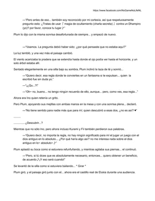 https://www.facebook.com/NoGameNoLifeNL
—“Pero antes de eso... también soy reconocido por mi cortesía, así que respetuosamente
pregunto esto: ¿Tratas de usar『 magia de ocultamiento (charla secreta) 』contra un Dhampiro
(yo)? por favor, conoce tu lugar♪”
Plum lo dijo con la misma sonrisa desafortunada de siempre... y empezó de nuevo.
—“Veamos. La pregunta debió haber sido: ¿por qué pensaste que no estaba aquí?”
La luz tembló, y una vez más el paisaje cambió.
El viento acariciaba la pradera que se extendía hasta donde el ojo podía ver hasta el horizonte, y un
solo árbol estaba allí.
Sentado elegantemente en una silla bajo su sombra, Plum inclinó la taza de té y sonrió...
—“Quiero decir, esa regla donde te conviertes en un fantasma si te expulsan... quien la
escribió fue sin duda yo.”
—“¡¿Qu...?!”
—“Oh~ no, bueno... no tengo ningún recuerdo de ello, aunque... pero, como ves, esa regla...”
Ahora era Ino quien retenía un grito.
Pero Plum, apoyando sus mejillas con ambas manos en la mesa y con una sonrisa plena... declaró.
—“No tiene sentido para nadie más que para mí; quien descubrió a esas dos, ¿no es así? ♥”
.........
...............¿Descubrir...?
Mientras que no sólo Ino, pero ahora incluso Kurami y Fii también perdieron sus palabras.
—“Quiero decir, no importa la regla, no hay ningún significado para mí el jugar un juego con el
dios antiguo en lo absoluto... ¿Por qué haría algo así? no me interesa nada sobre el dios
antiguo en lo~ absoluto~♪”
Plum aplastó su boca como si estuviera refunfuñando, y mientras agitaba sus piernas... el continuó.
—“Pero, si tú dices que es absolutamente necesario, entonces... quiero obtener un beneficio,
de acuerdo♪¡Y eso será cuando!”
Se levantó de la silla como si estuviera bailando... * Girar *
Plum giró, y el paisaje giró junto con el... ahora era el castillo real de Elukia durante una audiencia.
 