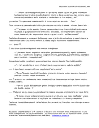 https://www.facebook.com/NoGameNoLifeNL
—“¡También soy famoso por ser gentil, así que no voy a decir a quién fue, pero! Mientras lo
hacía pensar que lo había descubierto por mí mismo, le dije a una persona lige~ramente súper-
confidente (confiable) la fecha exacta de la batalla contra el dios antiguo, ¿ves?”
Ignorando a Fii cuya cara se ha estremecido, él sin embargo, una vez más... * Girar *
Plum, con tan solo patear el suelo, lo hizo girar mientras cambiaba el paisaje... ahora a Avant-Heim...
—“¡Y entonces, contra aquellas dos que trabajaron tan duro y vinieron todo el camino desde
muy lejos, el que probablemente terminaría『 expulsado 』sin importar cómo salieran las
cosas, Ino-sama! ¡¡Ah, seguramente estaría muy preocupado... y ahí es cuando!!”
Desde las cámaras de la emperatriz de Oceando hasta el jardín del santuario de la sacerdotisa de la
Federación del Este; Esto ocurrió mientras el paisaje seguía moviéndose incesantemente.
—— * Bishi *[82]
.
Él hizo lo que podría ser la postura más cool que pudo pensar.
—“¡¡Ino-sama lloraría en gratitud hacia quien, galantemente apareció y repelió fácilmente a
esas dos, y se ofrecería a expresar su agradecimiento, pero!! ¡Yo, que también soy reconocido
por mi humildad... respondería así!”
Apoyando su barbilla con el dedo, y como si estuviera mirando distante, Plum habló decidido.
—“... Heh, yo sólo hice lo obvio. ¡Y si se trata de recompensarme, ya lo he recibido!”
—— Y, todavía con una expresión que parecía decir "es tu sonrisa”.
—“Como "deposito (aperitivo)", tu estarás ofreciendo cincuenta bestias guerreras (ganados)
para que chupe su sangre anualmente... y.”
—— Él acomodo sus palabras que traían una expresión de desesperación en lugar de una sonrisa...
en otras palabras.
—“Pero los "pagos de la comisión (platillo principal)" vendrán después de recibir la custodia del
elfo de allá... ejejeje~ ♥”
—— Añadiendo las dos cosas mencionadas en la mesa de apuestas, implícitamente les había dicho:
—“Si fuera a chupar tanta sangre como quiera de un elfo, una raza mejor clasificada y una de
las razas que mejor manejan la magia y de las cuales la succión de sangre es posible...”
Desde que despertó la emperatriz de las Seirens, la crianza de los Dhampiros masculinos ya no es un
problema.
[82] Se está utilizando como un SFX, y como un SFX que no tiene traducción directa. Indica seriedad en una
acción. Los ejemplares son: de pie * firmemente *, apuntando con un dedo con una expresión * seria *, o como
en este caso, repentinamente golpeando una pose (seria)... Imágenes de referencia.
 