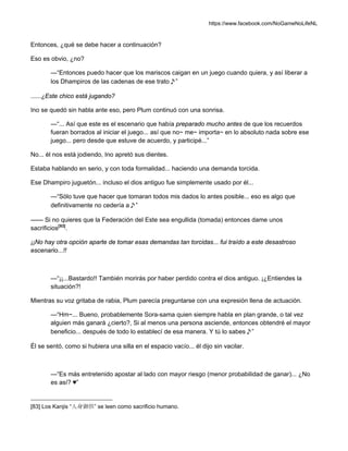 https://www.facebook.com/NoGameNoLifeNL
Entonces, ¿qué se debe hacer a continuación?
Eso es obvio, ¿no?
—“Entonces puedo hacer que los mariscos caigan en un juego cuando quiera, y así liberar a
los Dhampiros de las cadenas de ese trato♪”
......¿Este chico está jugando?
Ino se quedó sin habla ante eso, pero Plum continuó con una sonrisa.
—“... Así que este es el escenario que había preparado mucho antes de que los recuerdos
fueran borrados al iniciar el juego... así que no~ me~ importa~ en lo absoluto nada sobre ese
juego... pero desde que estuve de acuerdo, y participé...”
No... él nos está jodiendo, Ino apretó sus dientes.
Estaba hablando en serio, y con toda formalidad... haciendo una demanda torcida.
Ese Dhampiro juguetón... incluso el dios antiguo fue simplemente usado por él...
—“Sólo tuve que hacer que tomaran todos mis dados lo antes posible... eso es algo que
definitivamente no cedería a♪”
—— Si no quieres que la Federación del Este sea engullida (tomada) entonces dame unos
sacrificios[83]
.
¡¡No hay otra opción aparte de tomar esas demandas tan torcidas... fui traído a este desastroso
escenario...!!
—“¡¡...Bastardo!! También morirás por haber perdido contra el dios antiguo. ¡¿Entiendes la
situación?!
Mientras su voz gritaba de rabia, Plum parecía preguntarse con una expresión llena de actuación.
—“Hm~... Bueno, probablemente Sora-sama quien siempre habla en plan grande, o tal vez
alguien más ganará ¿cierto?, Si al menos una persona asciende, entonces obtendré el mayor
beneficio... después de todo lo establecí de esa manera. Y tú lo sabes♪”
Él se sentó, como si hubiera una silla en el espacio vacío... él dijo sin vacilar.
—“Es más entretenido apostar al lado con mayor riesgo (menor probabilidad de ganar)... ¿No
es así? ♥”
[83] Los Kanjis “人身御供” se leen como sacrificio humano.
 