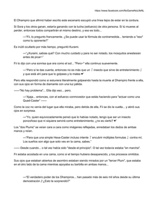 https://www.facebook.com/NoGameNoLifeNL
El Dhampiro que afirmó haber escrito este escenario escupió una línea lejos de estar en la cordura.
Si Sora y los otros ganan, estaría ganando con la lucha (esfuerzo) de otra persona. Si tú mueres al
perder, entonces todos compartirán el mismo destino, y eso es todo...
—“Fii, lo pregunto francamente. ¿Se puede usar la fórmula de contramedida... teniendo a "eso"
como tu oponente?”
Es inútil ocultarlo por más tiempo, preguntó Kurami.
—“¿Kurami, sabias qué? Con mucho cuidado y para no ser notado, los mosquitos anestesian
antes de picar~”
Fii lo dijo con una sonrisa que era como el sol... "Pero~" ella continuo suavemente.
—“Pero si te das cuenta, entonces no es más que un『 insecto que sirve de entretenimiento 』
y que está ahí para que lo golpees y lo mates ♥”
Pero ella respondió como si estuviera literalmente golpeando hasta la muerte al Dhampiro frente a ella,
con sus ojos en forma de diamante con una luz pálida.
——"No hay problema"... Ella dijo eso... pero.
—“Ajaja... entonces, con el esfuerzo conmovedor que estás haciendo para "actuar como una
Quad-Caster” ——
Como la voz no venía del lugar que ella miraba, pero detrás de ella, Fii se dio la vuelta... y abrió sus
ojos en sorpresa.
—“Yo, quien equivocadamente pensó que lo habías notado, tengo que ser un insecto
ponzoñoso que ni siquiera servirá como entretenimiento, ¿no es cierto? ♥”
Los "dos Plums" se veían cara a cara como imágenes reflejadas, enredaban los dedos de ambas
manos y reían.
—“Para que una simple Hexa-Caster incluso intente『 encubrir múltiples formulas 』contra mí;
Los sueños son algo que solo ves en la cama, sabes.”
—— Desde cuando... o tal vez había sido "desde el principio". O tal vez todavía estaba "en marcha".
Fii estaba acostada en una cama, como si el tiempo hubiera desaparecido, y los procesos omitidos.
Sus ojos que estaban abiertos de asombro estaban siendo mirados por un "tercer Plum", que estaba
en el otro lado de la cama mientras apoyaba su barbilla en ambas manos...
—“El verdadero poder de los Dhampiros... han pasado más de seis mil años desde su última
demostración♪¿Esto te sorprendió?”
 