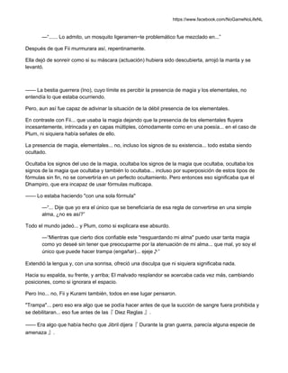 https://www.facebook.com/NoGameNoLifeNL
—“...... Lo admito, un mosquito ligeramen~te problemático fue mezclado en...”
Después de que Fii murmurara así, repentinamente.
Ella dejó de sonreír como si su máscara (actuación) hubiera sido descubierta, arrojó la manta y se
levantó.
—— La bestia guerrera (Ino), cuyo límite es percibir la presencia de magia y los elementales, no
entendía lo que estaba ocurriendo.
Pero, aun así fue capaz de adivinar la situación de la débil presencia de los elementales.
En contraste con Fii... que usaba la magia dejando que la presencia de los elementales fluyera
incesantemente, intrincada y en capas múltiples, cómodamente como en una poesía... en el caso de
Plum, ni siquiera había señales de ello.
La presencia de magia, elementales... no, incluso los signos de su existencia... todo estaba siendo
ocultado.
Ocultaba los signos del uso de la magia, ocultaba los signos de la magia que ocultaba, ocultaba los
signos de la magia que ocultaba y también lo ocultaba... incluso por superposición de estos tipos de
fórmulas sin fin, no se convertiría en un perfecto ocultamiento. Pero entonces eso significaba que el
Dhampiro, que era incapaz de usar fórmulas multicapa.
—— Lo estaba haciendo "con una sola fórmula"
—“... Dije que yo era el único que se beneficiaría de esa regla de convertirse en una simple
alma, ¿no es así?”
Todo el mundo jadeó... y Plum, como si explicara ese absurdo.
—“Mientras que cierto dios confiable este "resguardando mi alma" puedo usar tanta magia
como yo deseé sin tener que preocuparme por la atenuación de mi alma... que mal, yo soy el
único que puede hacer trampa (engañar)... ejeje♪”
Extendió la lengua y, con una sonrisa, ofreció una disculpa que ni siquiera significaba nada.
Hacia su espalda, su frente, y arriba; El malvado resplandor se acercaba cada vez más, cambiando
posiciones, como si ignorara el espacio.
Pero Ino... no, Fii y Kurami también, todos en ese lugar pensaron.
"Trampa"... pero eso era algo que se podía hacer antes de que la succión de sangre fuera prohibida y
se debilitaran... eso fue antes de las『 Diez Reglas 』.
—— Era algo que había hecho que Jibril dijera『 Durante la gran guerra, parecía alguna especie de
amenaza 』.
 