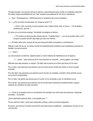 https://www.facebook.com/NoGameNoLifeNL
Tet dejó escapar una sonrisa irónica en silencio, esencialmente para ocultar su verdadera intención.
No había ninguna posibilidad de que "ella" aceptara las palabras de Tet como verdaderas.
—— Esa『 Quintaesencia 』definitivamente no aceptaría eso como verdadero.
【 ——¿Por tal motivo me llamaste "sin ninguna razón"? 】
—“Hmm~ bien. La burla y la provocación eran, hasta el final, sólo un bonus. ☆ El verdadero
problema es, que ver...”
Si, junto con una sonrisa amarga, Tet señaló una página en blanco.
—“Tú nombre es desconocido incluso para la『 Estrella Grial 』, ¿no me lo puedes decir a mí?
porque no puedo escribir aquí algo que sea una mentira...”
—— Él había dicho eso, aunque tal vez era porque él había rechazado su omnisciencia.
Debido a esto Tet se rió, sin darse cuenta fue bastantemente revelador que el problema principal era
también una provocación.
—— * Kshh *
La comunicación se terminó, dejando atrás un ruido molesto de interferencia en el espacio.
—“... Uwah... para sacarnos de la comunicación en conjunto... como jugador, me intriga.”
Mientras que dejo escapar un suspiro, Tet dejó caer la pluma en el libro que tenía en la mano.
Por un lado, hay personas que piensan que el mundo es tan simple que hasta un niño lo puede
entender.
Por otro lado, hay personas que piensan que el mundo es complejo y extraño, tiene sentido ya que
nunca sería comprendido.
Por un lado, hay gente que piensa que el mundo no ha cambiado y que no cambiará nunca.
Por lo tanto, hay personas que piensan que el mundo está cambiando constantemente y siguen
tratando de cambiarlo en este momento.
—— Tanto en el pasado como en el presente. Eso también era cierto para las personas, máquinas,
animales... los dioses...
¿Eran realmente parte de ellos, o era posible que...?
Tet se cubrió el rostro, como para responder a todas y cada una de las preguntas.
Él pensó, que solo por el hecho de permitir que todos fueran escépticos... quejándose, de que no era
una mentira.
 