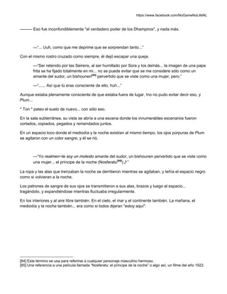 https://www.facebook.com/NoGameNoLifeNL
——— Eso fue inconfundiblemente "el verdadero poder de los Dhampiros", y nada más.
—“... Uuh, como que me deprime que se sorprendan tanto...”
Con el mismo rostro cruzado como siempre, él dejó escapar una queja.
—“Ser retenido por las Seirens, al ser humillado por Sora y los demás... la imagen de una papa
frita se ha fijado totalmente en mi... no se puede evitar que se me considere sólo como un
amante del sudor, un bishounen[84]
pervertido que se viste como una mujer, pero.”
—“...... Así que tú eras consciente de ello, huh...”
Aunque estaba plenamente consciente de que estaba fuera de lugar, Ino no pudo evitar decir eso, y
Plum...
* Ton * pateo el suelo de nuevo... con sólo eso.
En la sala subterránea, su vista se abría a una escena donde los innumerables escenarios fueron
cortados, copiados, pegados y remendados juntos.
En un espacio loco donde el mediodía y la noche existían al mismo tiempo, los ojos púrpuras de Plum
se agitaron con un color sangre, y él se rió.
—“Yo realmen~te soy un molesto amante del sudor, un bishounen pervertido que se viste como
una mujer... el príncipe de la noche (Nosferatu[85]
)♪”
La ropa y las alas que trenzaban la noche se derritieron mientras se agitaban, y teñía el espacio negro
como si volvieran a la noche.
Los patrones de sangre de sus ojos se transmitieron a sus alas, brazos y luego al espacio...
tragándolo, y expandiéndose mientras fluctuaba irregularmente.
En los interiores y al aire libre también. En el cielo, el mar y el continente también. La mañana, el
mediodía y la noche también... era como si todos dijeran "estoy aquí".
[84] Este término se usa para referirse a cualquier personaje masculino hermoso.
[85] Una referencia a una película llamada “Nosferatu: el príncipe de la noche” o algo así, un filme del año 1922.
 