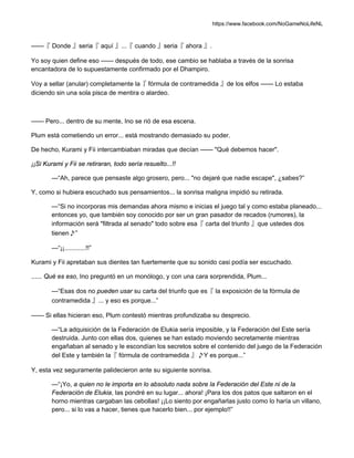 https://www.facebook.com/NoGameNoLifeNL
——『 Donde 』seria『 aquí 』...『 cuando 』seria『 ahora 』.
Yo soy quien define eso —— después de todo, ese cambio se hablaba a través de la sonrisa
encantadora de lo supuestamente confirmado por el Dhampiro.
Voy a sellar (anular) completamente la『 fórmula de contramedida 』de los elfos —— Lo estaba
diciendo sin una sola pisca de mentira o alardeo.
—— Pero... dentro de su mente, Ino se rió de esa escena.
Plum está cometiendo un error... está mostrando demasiado su poder.
De hecho, Kurami y Fii intercambiaban miradas que decían —— "Qué debemos hacer".
¡¡Si Kurami y Fii se retiraran, todo sería resuelto...!!
—“Ah, parece que pensaste algo grosero, pero... "no dejaré que nadie escape", ¿sabes?”
Y, como si hubiera escuchado sus pensamientos... la sonrisa maligna impidió su retirada.
—“Si no incorporas mis demandas ahora mismo e inicias el juego tal y como estaba planeado...
entonces yo, que también soy conocido por ser un gran pasador de recados (rumores), la
información será "filtrada al senado" todo sobre esa『 carta del triunfo 』que ustedes dos
tienen♪”
—“¡¡............!!”
Kurami y Fii apretaban sus dientes tan fuertemente que su sonido casi podía ser escuchado.
...... Qué es eso, Ino preguntó en un monólogo, y con una cara sorprendida, Plum...
—“Esas dos no pueden usar su carta del triunfo que es『 la exposición de la fórmula de
contramedida 』... y eso es porque...”
—— Si ellas hicieran eso, Plum contestó mientras profundizaba su desprecio.
—“La adquisición de la Federación de Elukia sería imposible, y la Federación del Este sería
destruida. Junto con ellas dos, quienes se han estado moviendo secretamente mientras
engañaban al senado y le escondían los secretos sobre el contenido del juego de la Federación
del Este y también la『 fórmula de contramedida 』♪Y es porque...”
Y, esta vez seguramente palidecieron ante su siguiente sonrisa.
—“¡Yo, a quien no le importa en lo absoluto nada sobre la Federación del Este ni de la
Federación de Elukia, las pondré en su lugar... ahora! ¡Para los dos patos que saltaron en el
horno mientras cargaban las cebollas! ¡¡Lo siento por engañarlas justo como lo haría un villano,
pero... si lo vas a hacer, tienes que hacerlo bien... por ejemplo!!”
 