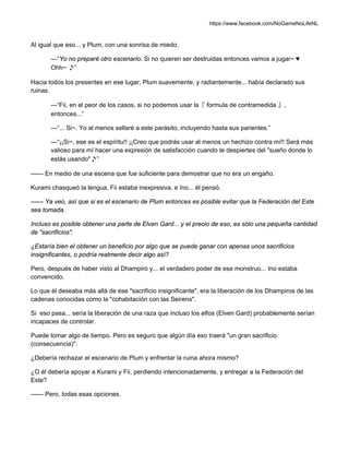 https://www.facebook.com/NoGameNoLifeNL
Al igual que eso... y Plum, con una sonrisa de miedo.
—“Yo no preparé otro escenario. Si no quieren ser destruidas entonces vamos a jugar~ ♥
Ohh~ ♪”
Hacia todos los presentes en ese lugar, Plum suavemente, y radiantemente... había declarado sus
ruinas.
—“Fii, en el peor de los casos, si no podemos usar la『 formula de contramedida 』,
entonces...”
—“... Si~. Yo al menos sellaré a este parásito, incluyendo hasta sus parientes.”
—“¡¡Si~, ese es el espíritu!! ¡¡Creo que podrás usar al menos un hechizo contra mí!! Será más
valioso para mí hacer una expresión de satisfacción cuando te despiertes del "sueño donde lo
estás usando"♪”
—— En medio de una escena que fue suficiente para demostrar que no era un engaño.
Kurami chasqueó la lengua, Fii estaba inexpresiva, e Ino... él pensó.
—— Ya veo, así que si es el escenario de Plum entonces es posible evitar que la Federación del Este
sea tomada.
Incluso es posible obtener una parte de Elven Gard... y el precio de eso, es sólo una pequeña cantidad
de "sacrificios".
¿Estaría bien el obtener un beneficio por algo que se puede ganar con apenas unos sacrificios
insignificantes, o podría realmente decir algo así?
Pero, después de haber visto al Dhampiro y... el verdadero poder de ese monstruo... Ino estaba
convencido.
Lo que él deseaba más allá de ese "sacrificio insignificante", era la liberación de los Dhampiros de las
cadenas conocidas como la "cohabitación con las Seirens".
Si eso pasa... sería la liberación de una raza que incluso los elfos (Elven Gard) probablemente serían
incapaces de controlar.
Puede tomar algo de tiempo. Pero es seguro que algún día eso traerá "un gran sacrificio
(consecuencia)".
¿Debería rechazar el escenario de Plum y enfrentar la ruina ahora mismo?
¿O él debería apoyar a Kurami y Fii, perdiendo intencionadamente, y entregar a la Federación del
Este?
—— Pero, todas esas opciones.
 