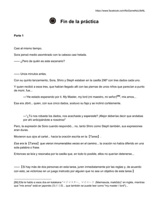 https://www.facebook.com/NoGameNoLifeNL
Fin de la práctica
Parte 1
Casi al mismo tiempo.
Sora pensó medio asombrado con la cabeza casi helada.
—— ¿Pero de quién es este escenario?
—— Unos minutos antes.
Con su quinto lanzamiento, Sora, Shiro y Steph estaban en la casilla 296º con tres dados cada uno.
Y quien recibió a esos tres, que habían llegado allí con las piernas de unos niños que parecían a punto
de morir, fue...
—“He estado esperando por ti. My Master, my lord (mi maestro, mi señor)[86]
, mis amos...
Esa era Jibril... quien, con sus cinco dados, sostuvo su faja y se inclinó cortésmente.
—“¿Tú nos robaste los dados, nos acechaste y esperaste? ¡Mejor deberías decir que andabas
por ahí anticipándote a nosotros!”
Pero, la expresión de Sora cuando respondió... no, tanto Shiro como Steph también, sus expresiones
eran duras.
Movieron sus ojos al cartel... hacia la oración escrita en la【Tarea】.
Esa era la【Tarea】que vieron innumerables veces en el camino... la oración no había diferido en una
sola palabra o frase.
Entonces se leía y resonaba por la casilla que, en todo lo posible, ellos no querían detenerse...
——【Si hay más de dos personas en esta tarea, juren inmediatamente por las reglas y, de acuerdo
con esto, se victorioso en un juego instruido por alguien que no sea un objetivo de esta tarea.】
[86] Ella le hablo a esos dos en katakana “マイマスター、マイロード (Maimasuta, maikôdo)” en inglés, mientras
que "mis amos" está en japonés (我が主様... que también se puede leer como "my master / lord")...
 