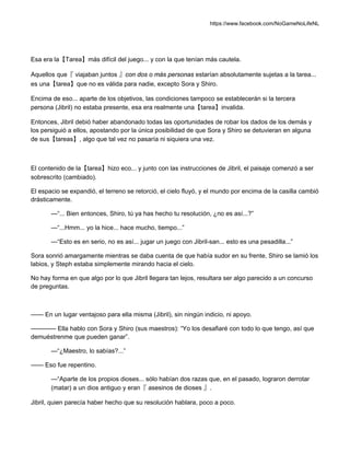 https://www.facebook.com/NoGameNoLifeNL
Esa era la【Tarea】más difícil del juego... y con la que tenían más cautela.
Aquellos que『 viajaban juntos 』con dos o más personas estarían absolutamente sujetas a la tarea...
es una【tarea】que no es válida para nadie, excepto Sora y Shiro.
Encima de eso... aparte de los objetivos, las condiciones tampoco se establecerán si la tercera
persona (Jibril) no estaba presente, esa era realmente una【tarea】invalida.
Entonces, Jibril debió haber abandonado todas las oportunidades de robar los dados de los demás y
los persiguió a ellos, apostando por la única posibilidad de que Sora y Shiro se detuvieran en alguna
de sus【tareas】, algo que tal vez no pasaría ni siquiera una vez.
El contenido de la【tarea】hizo eco... y junto con las instrucciones de Jibril, el paisaje comenzó a ser
sobrescrito (cambiado).
El espacio se expandió, el terreno se retorció, el cielo fluyó, y el mundo por encima de la casilla cambió
drásticamente.
—“... Bien entonces, Shiro, tú ya has hecho tu resolución, ¿no es así...?”
—“...Hmm... yo la hice... hace mucho, tiempo...”
—“Esto es en serio, no es así... jugar un juego con Jibril-san... esto es una pesadilla...”
Sora sonrió amargamente mientras se daba cuenta de que había sudor en su frente, Shiro se lamió los
labios, y Steph estaba simplemente mirando hacia el cielo.
No hay forma en que algo por lo que Jibril llegara tan lejos, resultara ser algo parecido a un concurso
de preguntas.
—— En un lugar ventajoso para ella misma (Jibril), sin ningún indicio, ni apoyo.
———— Ella hablo con Sora y Shiro (sus maestros): “Yo los desafiaré con todo lo que tengo, así que
demuéstrenme que pueden ganar”.
—“¿Maestro, lo sabías?...”
—— Eso fue repentino.
—“Aparte de los propios dioses... sólo habían dos razas que, en el pasado, lograron derrotar
(matar) a un dios antiguo y eran『 asesinos de dioses 』.
Jibril, quien parecía haber hecho que su resolución hablara, poco a poco.
 