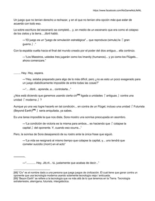 https://www.facebook.com/NoGameNoLifeNL
Un juego que no tenían derecho a rechazar, y en el que no tenían otra opción más que estar de
acuerdo con todo eso.
La sobre escritura del escenario se completó... y, en medio de un escenario que era como el colapso
de los cielos y la tierra... Jibril habló.
—“El juego es un "juego de simulación estratégica"... que reproduce (simula) la『 gran
guerra 』.”
Con la espalda vuelta hacia el final del mundo creado por el poder del dios antiguo... ella continúo.
—“Los Maestros, ustedes tres jugarán como los Imanity (humanos)... y yo como los Flügels...
ahora comenzare.”
......... Hey. Hey, espera.
—“Hey, estaba preparado para algo de lo más difícil, pero ¿no es esto un poco exagerado para
un juego diabólicamente imposible de entre todas las cosas?”
—“... Jibril... aprende, a... controlarte...”
¿Nos está diciendo que ganemos usando cierta civ[88]
ligada a unidades『 antiguas 』contra una
unidad『 moderna 』?
Aunque yo una vez logre hacerlo en tal condición... en contra de un Flügel, incluso una unidad『 Futurista
(Beyond Earth)[89]
』seria aniquilada, ya sabes.
Es una tarea imposible la que nos diste, Sora mostro una sonrisa preocupada en asombro.
—“La condición de victoria es la misma para ambos... es haciendo que『 colapse la
capital 』del oponente. Y, cuando eso ocurra...”
Pero, la sonrisa de Sora desapareció de su rostro ante la única frase que siguió.
—“La vida se resignará al mismo tiempo que colapse la capital, y... uno tendrá que
cometer suicidio (morir) en el acto”
————.
—“............ Hey, Jib,ril... tú, justamente que acabas de decir...”
[88] “Civ” es el nombre dado a una persona que juega juegos de civilización. Él cual tiene que ganar contra un
oponente que usa tecnología moderna usando solamente tecnología vieja / anticuada.
[89] “Beyon Earth” se refiere a la tecnología que va más allá de lo que tenemos en la Tierra. Tecnología
extraterrestre, alienígena, futurista, intergaláctica.
 