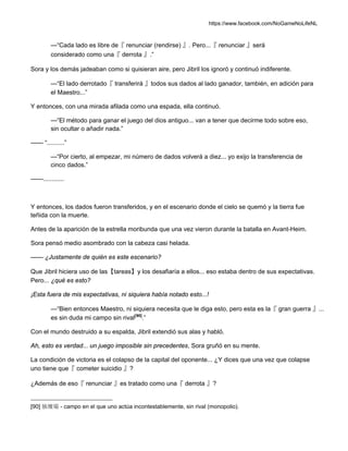 https://www.facebook.com/NoGameNoLifeNL
—“Cada lado es libre de『 renunciar (rendirse) 』. Pero...『 renunciar 』será
considerado como una『 derrota 』.”
Sora y los demás jadeaban como si quisieran aire, pero Jibril los ignoró y continuó indiferente.
—“El lado derrotado『 transferirá 』todos sus dados al lado ganador, también, en adición para
el Maestro...”
Y entonces, con una mirada afilada como una espada, ella continuó.
—“El método para ganar el juego del dios antiguo... van a tener que decirme todo sobre eso,
sin ocultar o añadir nada.”
—— “..........”
—“Por cierto, al empezar, mi número de dados volverá a diez... yo exijo la transferencia de
cinco dados.”
——............
Y entonces, los dados fueron transferidos, y en el escenario donde el cielo se quemó y la tierra fue
teñida con la muerte.
Antes de la aparición de la estrella moribunda que una vez vieron durante la batalla en Avant-Heim.
Sora pensó medio asombrado con la cabeza casi helada.
—— ¿Justamente de quién es este escenario?
Que Jibril hiciera uso de las【tareas】y los desafiaría a ellos... eso estaba dentro de sus expectativas.
Pero... ¿qué es esto?
¡Esta fuera de mis expectativas, ni siquiera había notado esto...!
—“Bien entonces Maestro, ni siquiera necesita que le diga esto, pero esta es la『 gran guerra 』...
es sin duda mi campo sin rival[90]
.”
Con el mundo destruido a su espalda, Jibril extendió sus alas y habló.
Ah, esto es verdad... un juego imposible sin precedentes, Sora gruñó en su mente.
La condición de victoria es el colapso de la capital del oponente... ¿Y dices que una vez que colapse
uno tiene que『 cometer suicidio 』?
¿Además de eso『 renunciar 』es tratado como una『 derrota 』?
[90] 独壇場 - campo en el que uno actúa incontestablemente, sin rival (monopolio).
 
