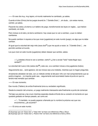 https://www.facebook.com/NoGameNoLifeNL
—— En ese día muy, muy lejano, el mundo realmente ha cambiado, ya sabes.
Cuando el dios (Único) de los juegos levantó la『 Estrella Grial 』, sin duda... con estas manos,
cambió, ya sabes.
Pasando los cielos y la tierra a un tablero de juego, transformando las leyes en reglas... que habían
cambiado, sin duda.
Pero incluso si el cielo y la tierra cambiaron, hay cosas que no van a cambiar, y que no deben
cambiarse.
No puedo cambiar ni siquiera a los que viven (jugadores) en este mundo (juego), es algo que no debe
cambiar.
Al igual que la voluntad del viejo mito (esos dos[7]
) que me ayudo a nacer, la『 Estrella Grial 』, me
permitió cambiar al mundo.
Los que viven en este mundo (jugadores) deben desear que cambie, sabes.
—“¡¿Ustedes chicos lo van a cambiar, cierto?! ¡¿Van a anular "todo" hasta llegar aquí,
verdad?!”
La voluntad del nuevo mito (estos dos[8]
), esta vez, va a cambiar incluso a los jugadores (todos).
Seguramente eso... será agresivo, tal vez incluso sea una molestia, mientras que no hagan preguntas.
Arrastrando alrededor de todo, con un método similar al del peor niño con mal comportamiento que se
podría imaginar... no importa quién sea... seguramente será acorralado hasta el punto en que no
tendrá más remedio que cambiar.
—— En ese momento.
Ese mundo (Tablero) de arriba finalmente toma su verdadero significado.
Desde la creación del universo, un juego realmente interesante esta finalmente a punto de comenzar.
Tet bajo sus piernas y las cruzo mientras esperaba desde el fondo de su corazón el momento en que
quedará grabado en tiempo pasado, así como así.
—“... Tú también, no puedo esperar a llamarte por tu nombre la próxima vez que nos
encontremos, ¿de acuerdo?”
—— El único en este mundo.
[7] Supongo que con “Esos dos” y “Viejo mito” se hace una referencia a Riku y Shuvi.
[8] Supongo que con “Estos dos” y “Nuevo mito” se hace una referencia a Sora y Shiro.
 
