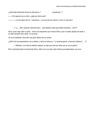 https://www.facebook.com/NoGameNoLifeNL
¿Jibril está intentando forzar la derrota en『 (nosotros)』?
—— Si tú ganas voy a morir, ¿algo así cómo eso?
———— ¡¿Ir tan lejos con la『 amenaza 』y el uso de eso mismo como un escudo?!
—“¡¿... Jibril, quieres volverme loco... qué diablos crees que estás haciendo... huh?!”
Sora, quien dejo salir un gritó... tenía una expresión que incluso Shiro, que no había dejado de estar a
su lado durante ocho años, no conocía.
Yo no lo entiendo, Sora otra vez grito dentro de su mente.
¡¿Ella hizo los preparativos con cuidado, y todo se reduce a『 si quieres ganar, entonces mátame 』...?!
—“Maestro, con todo el debido respeto, yo dije que solo por esta vez yo voy a ganar.”
Pero contrariamente al enfurecido Sora, Jibril, con sus ojos color ámbar que atesoraban una cruz...
 