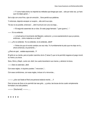 https://www.facebook.com/NoGameNoLifeNL
—“Y como había dicho no importa los métodos que tenga que usar... solo por esta vez, yo hare
que me dejes ganar...”
Se lo dijo con unos fríos, ojos sin emoción... Sora perdió sus palabras.
Y entonces, dejando escapar un suspiro... ella cerró sus ojos.
“Si eso no es posible, entonces”... Jibril murmuró con una voz baja...
—“El segundo asesinato de un dios. En este juego llamado『 gran guerra 』.”
—— Yo no entiendo.
—“¿Cuál sería el movimiento del Maestro, sobrevivir, y si es exactamente lo que yo pienso,
entonces... cómo matarías a un dios?”
—— ¡¡Yo no entiendo. Yo no entiendo, no lo entiendo, Jibril!!
—“Antes de que el mundo cambie una vez más, Yo humildemente le pido que me deje ver lo...
ahora entonces, el juramento...”
¡¿Pero en qué... estaba equivocado...?!
Él gritó en su mente, pero el poder coercitivo de la【 tarea 】que no le permitió negarse al juego movió
su mano y su boca.
Sora, Shiro y Steph. Junto con Jibril, los cuatro levantaron sus manos, y abrieron la boca.
—— Esto no está bien, Jibril.
Con esas reglas, ni siquiera puedes『 renunciar 』.
Con esas condiciones, con esas reglas, incluso si tu renuncias...
——— ¡¡Aun así hasta el final una persona todavía morirá......!!
Pero la boca de Sora no le permitió dar ese grito... y juntos, las bocas de los cuatro simplemente
formaban una sola palabra.
———【Aschente】———......
■ ■ ■ ■ ■
 