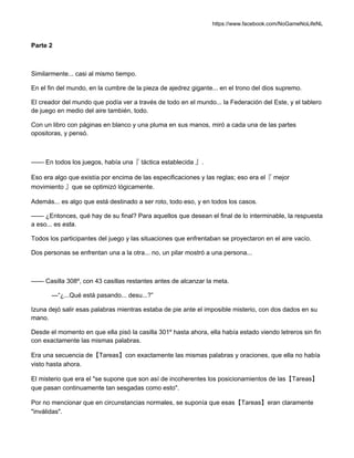 https://www.facebook.com/NoGameNoLifeNL
Parte 2
Similarmente... casi al mismo tiempo.
En el fin del mundo, en la cumbre de la pieza de ajedrez gigante... en el trono del dios supremo.
El creador del mundo que podía ver a través de todo en el mundo... la Federación del Este, y el tablero
de juego en medio del aire también, todo.
Con un libro con páginas en blanco y una pluma en sus manos, miró a cada una de las partes
opositoras, y pensó.
—— En todos los juegos, había una『 táctica establecida 』.
Eso era algo que existía por encima de las especificaciones y las reglas; eso era el『 mejor
movimiento 』que se optimizó lógicamente.
Además... es algo que está destinado a ser roto, todo eso, y en todos los casos.
—— ¿Entonces, qué hay de su final? Para aquellos que desean el final de lo interminable, la respuesta
a eso... es esta.
Todos los participantes del juego y las situaciones que enfrentaban se proyectaron en el aire vacío.
Dos personas se enfrentan una a la otra... no, un pilar mostró a una persona...
—— Casilla 308º, con 43 casillas restantes antes de alcanzar la meta.
—“¿...Qué está pasando... desu...?”
Izuna dejó salir esas palabras mientras estaba de pie ante el imposible misterio, con dos dados en su
mano.
Desde el momento en que ella pisó la casilla 301º hasta ahora, ella había estado viendo letreros sin fin
con exactamente las mismas palabras.
Era una secuencia de【Tareas】con exactamente las mismas palabras y oraciones, que ella no había
visto hasta ahora.
El misterio que era el "se supone que son así de incoherentes los posicionamientos de las【Tareas】
que pasan continuamente tan sesgadas como esto".
Por no mencionar que en circunstancias normales, se suponía que esas【Tareas】eran claramente
"inválidas".
 